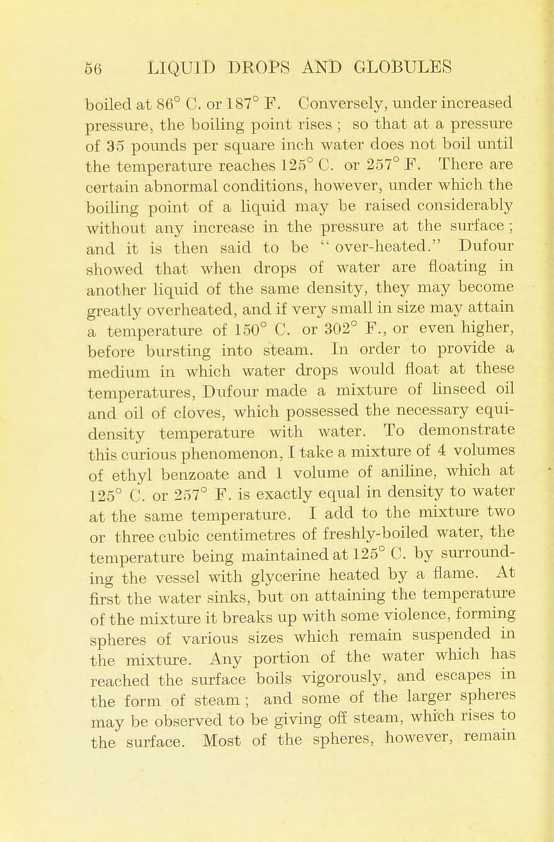 boiled at 86° C. or 187° F. Conversely, under increased pressure, the boiling point rises ; so that at a pressure of 35 pounds per square inch water does not boil until the temperature reaches 125° C. or 257° F. There are certain abnormal conditions, however, under which the boihng point of a liquid may be raised considerably without any increase in the pressure at the surface ; and it is then said to be over-heated. Dufour showed that when drops of water are floating in another liquid of the same density, they may become greatly overheated, and if very small in size may attain a temperature of 150° C. or 302° F., or even higher, before bursting into steam. In order to provide a medium in which water drops would float at these temperatures, Dufour made a mixture of Linseed oil and oil of cloves, which possessed the necessary equi- density temperature with water. To demonstrate this curious phenomenon, I take a mixture of 4 volumes of ethyl benzoate and 1 volume of anihne, which at 125° C. or 257° F. is exactly equal in density to water at the same temperature. I add to the mixtiire two or three cubic centimetres of freshly-boiled water, the temperature being maintained at 125° C. by surround- ing the vessel with glycerine heated by a flame. At first the water sinks, but on attaining the temperatm-e of the mixture it breaks up with some violence, forming spheres of various sizes which remain suspended in the mixture. Any portion of the water which has reached the surface boils vigorously, and escapes in the form of steam ; and some of the larger spheres may be observed to be giving o£E steam, which rises to the surface. Most of the spheres, however, remain