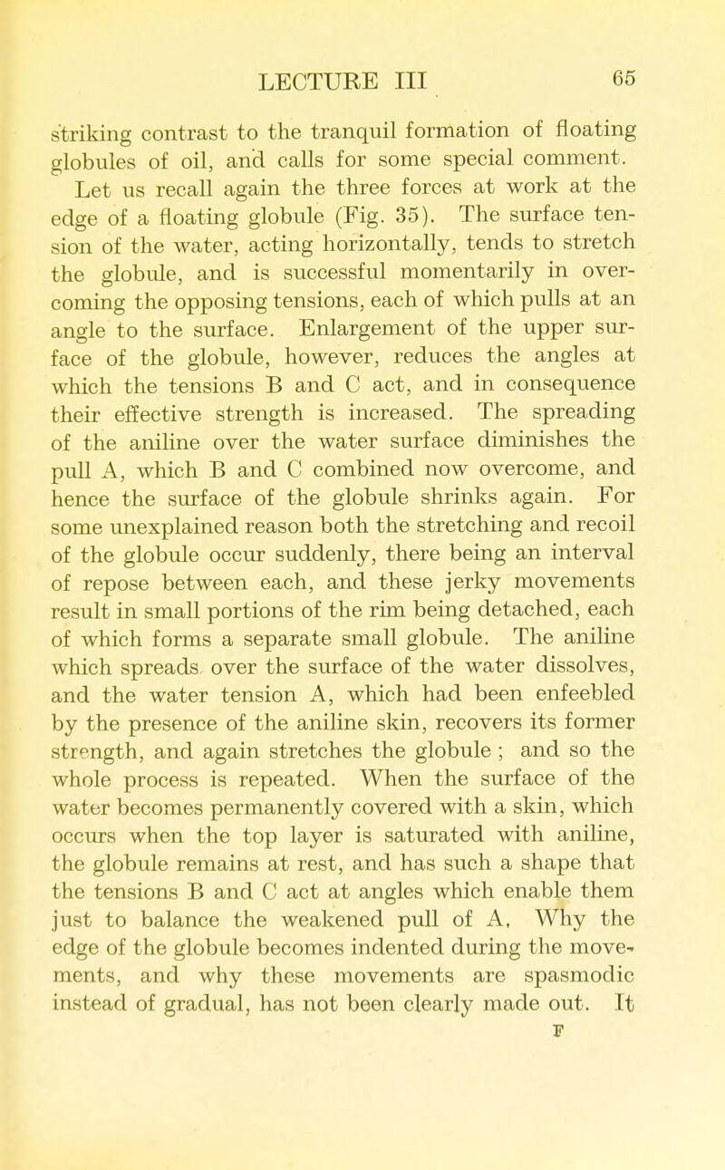 striking contrast to the tranquil formation of floating globules of oil, and calls for some special comment. Let us recall again the three forces at work at the edge of a floating globule (Fig. 35). The surface ten- sion of the water, acting horizontally, tends to stretch the globule, and is successful momentarily in over- coming the opposing tensions, each of which pulls at an angle to the surface. Enlargement of the upper sur- face of the globule, however, reduces the angles at which the tensions B and C act, and in consequence their effective strength is increased. The spreading of the aniline over the water surface diminishes the pull A, which B and C combined now overcome, and hence the surface of the globule shrinks again. For some unexplained reason both the stretching and recoil of the globule occur suddenly, there being an interval of repose between each, and these jerky movements result in small portions of the rim being detached, each of which forms a separate small globule. The aniline which spreads, over the surface of the water dissolves, and the water tension A, which had been enfeebled by the presence of the aniline skin, recovers its former strength, and again stretches the globule ; and so the whole process is repeated. When the surface of the water becomes permanently covered with a skin, which occurs when the top layer is saturated with aniline, the globule remains at rest, and has such a shape that the tensions B and C act at angles which enable them just to balance the weakened pull of A, Why the edge of the globule becomes indented during the move- ments, and why these movements are spasmodic instead of gradual, has not been clearly made out. It F