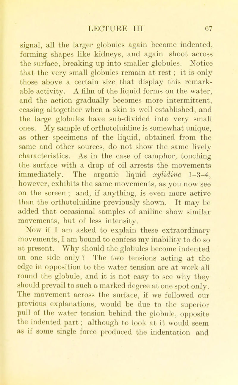 signal, all the larger globules again become indented, forming shapes like kidneys, and again shoot across the surface, breaking up into smaller globules. Notice that the very small globules remain at rest; it is only those above a certain size that display this remark- able activity. A film of the liquid forms on the water, and the action gradually becomes more intermittent, ceasing altogether when a skin is well established, and the large globules have sub-divided into very small ones. My sample of orthotoluidine is somewhat unique, as other specimens of the liquid, obtained from the same and other sources, do not show the same lively characteristics. As in the case of camphor, touching the surface with a drop of oil arrests the movements immediately. The organic liquid xyiidine 1-3-4, however, exhibits the same movements, as you now see on the screen ; and, if anything, is even more active than the orthotoluidine previously shown. It may be added that occasional samples of aniline show similar movements, but of less intensity. Now if I am asked to explain these extraordinary movements, I am bound to confess my inability to do so at present. Why should the globules become indented on one side only ? The two tensions acting at the edge in opposition to the water tension are at work all round the globule, and it is not easy to see why they should prevail to such a marked degree at one spot only. The movement across the surface, if we followed our previous explanations, would be clue to the superior pull of the water tension behind the globule, opposite the indented part; although to look at it would seem as if some single force produced the indentation and
