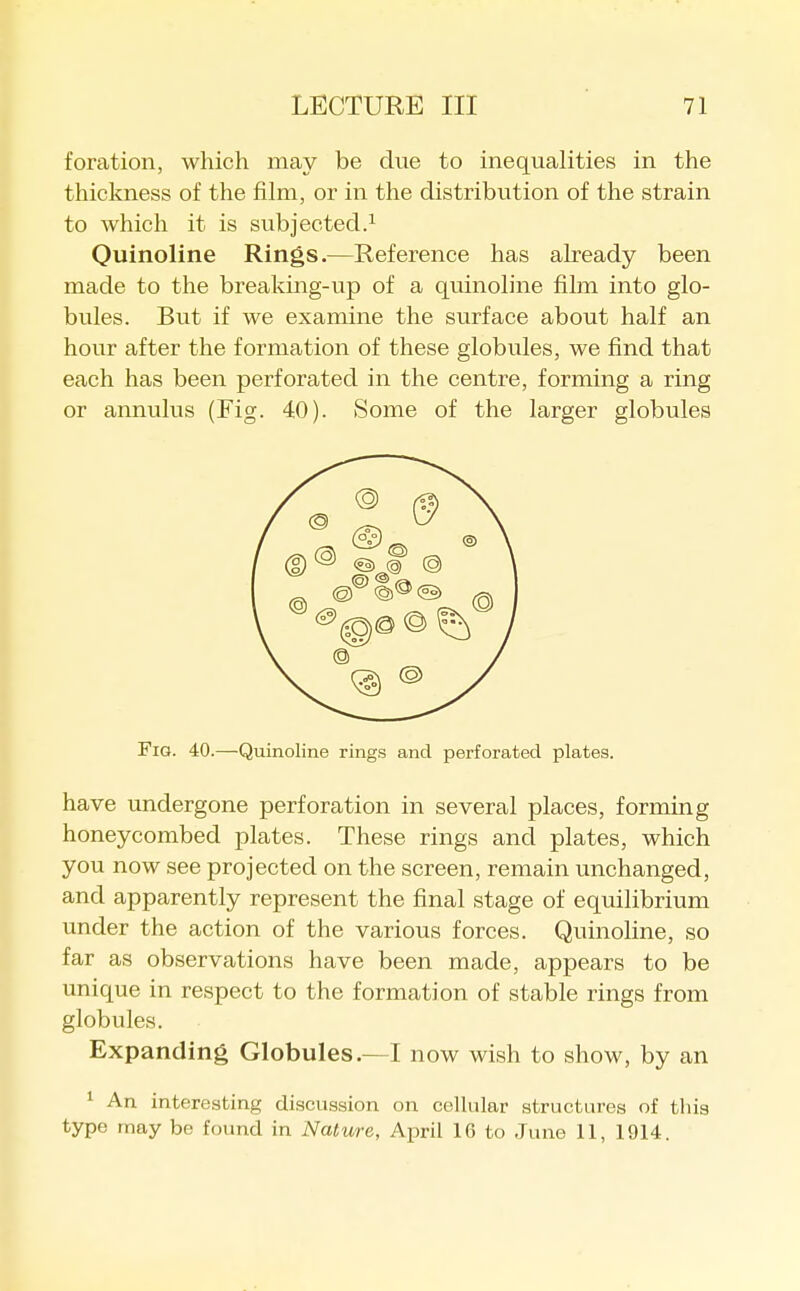 foration, which may be due to inequalities in the thickness of the film, or in the distribution of the strain to which it is subjected.^ Ouinoline Rings.—Reference has already been made to the brealdng-up of a quinoline film into glo- bules. But if we examine the surface about half an hour after the formation of these globules, we find that each has been perforated in the centre, forming a ring or annulus (Fig. 40). Some of the larger globules Fig. 40.—Quinoline rings and perforated plates. have undergone perforation in several places, forming honeycombed plates. These rings and plates, which you now see projected on the screen, remain unchanged, and apparently represent the final stage of equilibrium under the action of the various forces. Quinoline, so far as observations have been made, appears to be unique in respect to the formation of stable rings from globules. Expanding Globules.—I now wish to show, by an ^ An interesting discussion on cellular structures of this type may be found in Nature, A-pv'd 16 to June 11, 1914.