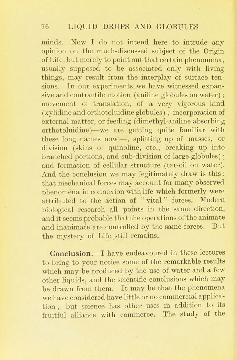 minds. Now I do not intend here to intrude any opinion on the much-discussed subject of the Origin of Life, but merely to point out that certain phenomena, usually supposed to be associated only with living things, may result from the interplay of surface ten- sions. In our experiments we have witnessed expan- sive and contractile motion (aniline globules on water) ; movement of translation, of a very vigorous kind (xylidine and orthotoluidine globules) ; incorporation of external matter, or feeding (dimethyl-aniline absorbing orthotoluidine)—we are getting quite familiar with these long names now—, splitting up of masses, or division (skins of quinoline, etc., breaking up into branched portions, and sub-division of large globules) ; and formation of cellular structure (tar-oil on water). And the conclusion we may legitimately draw is this : that mechanical forces may account for many observed phenomena in connexion with life which formerly were attributed to the action of  vital forces. Modern biological research all points in the same direction, and it seems probable that the operations of the animate and inanimate are controlled by the same forces. But the mystery of Life still remains. Conclusion.—I have endeavoured in these lectures to bring to your notice some of the remarkable results which may be produced by the use of water and a few other liquids, and the scientific conclusions which may be drawn from them. It may be that the phenomena we have considered have little or no commercial applica- tion ; but science has other uses in addition to its fruitful alliance with commerce. The study of the