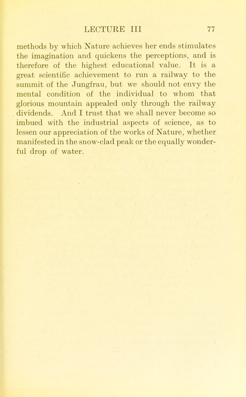 methods by which Nature achieves her ends stimulates the imagination and quickens the perceptions, and is therefore of the highest educational value. It is a great scientific acliievement to run a railway to the summit of the Jungfrau, but we should not envy the mental condition of the individual to whom that glorious mountain appealed only through the railway dividends. And I trust that we shall never become so imbu.ed with the industrial aspects of science, as to lessen our appreciation of the works of Nature, whether manifested in the snow-clad peak or the equally wonder- ful drop of water.
