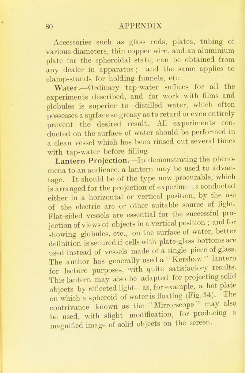 Accessories such as glass rods, plates, tubing of various diameters, thin copper wire, and an aluminium plate for the spheroidal state, can be obtained from any dealer in apparatus ; and the same applies to clamp-stands for holding funnels, etc. Water.—Ordinary tap-water suffices for all the experiments described, and for work with films and globules is superior to distilled water, which often possesses a surface so greasy as to retard or even entirely prevent the' desired result. All experiments con- ducted on the surface of water should be performed in a clean vessel which has been rinsed out several times with tap-water before filling. Lantern Projection.—In demonstrating the pheno- mena to an audience, a lantern may be used to advan- tage. It should be of the type now procurable, which is arranged for the projection of experim .s conducted either in a horizontal or vertical position, by the use of the electric arc or other suitable source of light. Flat-sided vessels are essential for the successful pro- jection of views of objects in a vertical position ; and for showing globules, etc., on the surface of water, better definition is secured if cells with plate-glass bottoms are used instead of vessels made of a single piece of glass. The author has generally used a  Kershaw  lantern for lecture purposes, with quite satisfactory results. This lantern may also be adapted for projecting sohd objects by reflected ligh1>—as, for example, a hot plate on which a spheroid of water is floating (Fig. 34). The contrivance known as the  Mirrorscope  may also be used, with slight modification, for producmg a magnified image of solid objects on the screen.