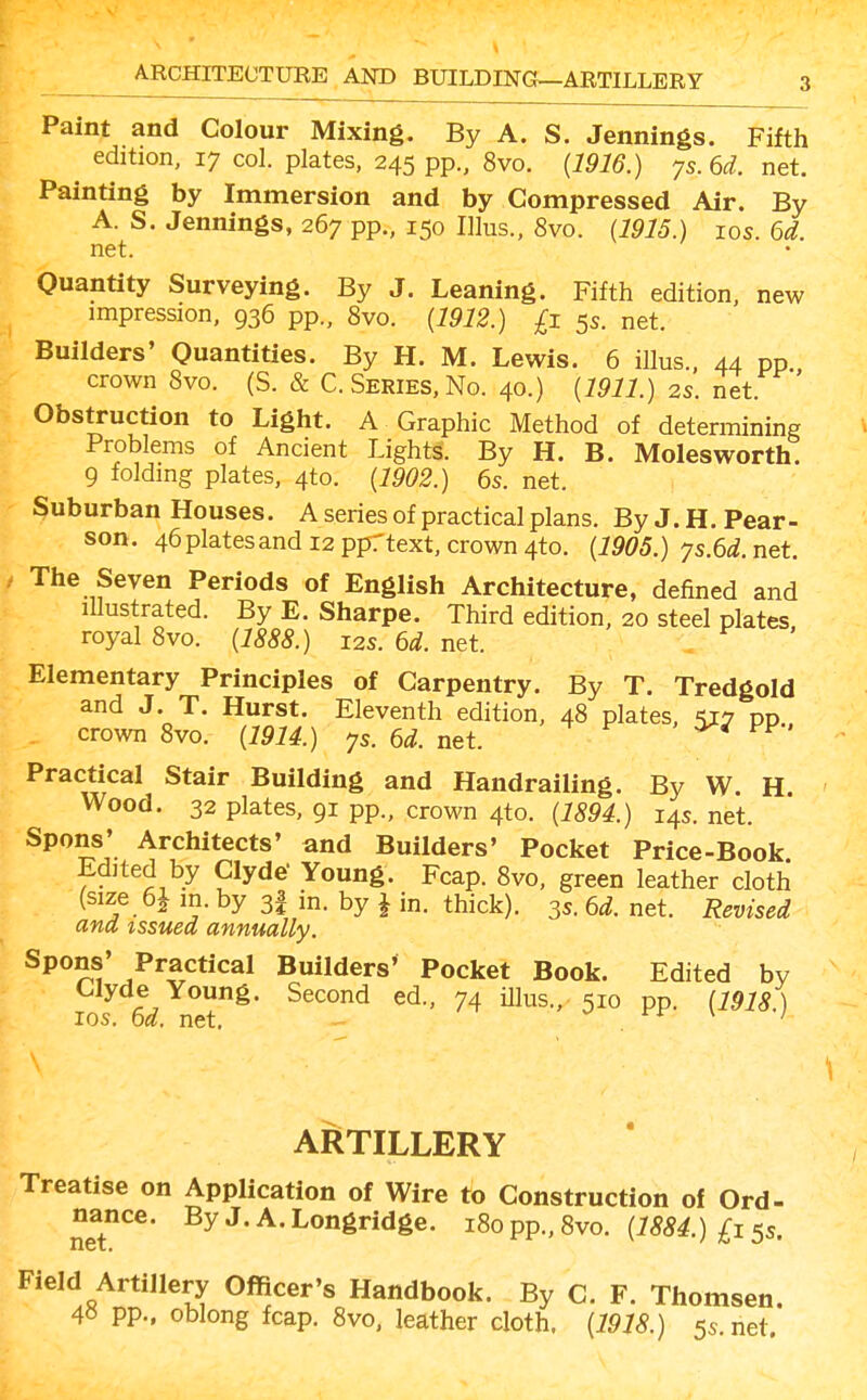 ARCHITECTURE AND BUILDING—ARTILLERY Paint and Colour Mixing. By A. S. Jennings. Fifth edition, 17 col. plates, 245 pp., 8vo. {1916.) 7s. 6i. net. Painting by Immersion and by Compressed Air. By A. S. Jennings, 267 pp., 150 Illus., 8vo. {1915.) los. 6d. net. Quantity Surveying. By J. Leaning. Fifth edition, new impression, 936 pp., 8vo. {1912.) £1 5s. net. Builders' Quantities. By H. M. Lewis. 6 illus., 44 pp crown 8vo. (S. & C. Series, No. 40.) {1911.) 2s. net. ' Obstruction to Light. A Graphic Method of determining Problems of Ancient Lights. By H. B. Molesworth. 9 folding plates, 4to. {1902.) 6s. net. Suburban Houses. A series of practical plans. By J. H. Pear- son. 46platesand 12 pprtext, crown 4to. {1905.) ys.6d.net. The Seven Periods of English Architecture, defined and illustrated. By E. Sharpe. Third edition, 20 steel plates royal 8vo. {1888.) 12s. 6d. net. Elementary Principles of Carpentry. By T. Tredgold and J. T. Hurst. Eleventh edition, 48 plates, -^y dd crown 8vo. {1914.) ys. 6d. net. Practical Stair Building and Handrailing. By W. H. Wood. 32 plates, 91 pp., crown 4to. {1894.) 14s. net. Spons' Architects' and Builders' Pocket Price-Book Edited by Clyde- Young. Fcap. 8vo, green leather cloth (size 6J m. by 3I in. by J in. thick). 35. 6d. net. Revised ana issued annually. Spons' Practical Builders' Pocket Book. Edited by Clyde Young. Second ed., 74 illus., 510 pp. [WU ) ICS. 6d. net. v/ rr \ / ARTILLERY Treatise on Application of Wire to Construction of Ord- nance. ByJ.A.Longridge. 180 pp., 8vo. (7^) £15s. Field Artillery Officer's Handbook. By C. F. Thomsen. 4« pp.. oblong fcap. 8vo. leather cloth, {1918.) 55.net.