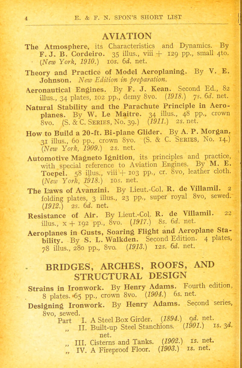 AVIATION The Atmosphere, its Characteristics and Dynamics. By F.J. B. Gordeiro. 35 illus., viii + 129 pp., small 4to, • {New York, 1910.) 10s. 6d. net. Theory and Practice of Model Aeroplaning. By V. E. Johnson. New Edition in preparation. Aeronautical Engines. By F. J. Kean. Second Ed., 82 illus., 34 plates, 102 pp., demy 8vo. [1918.) 7s. 6d. net. Natural Stability and the Parachute Principle in Aero- planes. By W. Le Maitre. 34 illus., 48 pp., crown 8vo. (S. & C. Series, No. 39.) [1911.) 2s. net. How to Build a 20-ft. Bi-plane Glider. By A. P. Morgan, 31 illus., 60 pp., crown 8yo. (S. & C. Series, No. 14.) {New York, 1909.) 2s. net. Automotive Magneto Ignition, its principles and practice, with special reference to Aviation Engines. By M. E. Toepel. 58 iUus., viii + 103 pp., cr. 8vo, leather cloth. {New York, 1918.) 10s. net. The Laws of Avanzini. By Lieut.-Col. R. de Villamil. 2 folding plates, 3 illus., 23 pp., super royal 8vo, sewed. {1912.) 2s. 6d. net. Resistance of Air. By Lieut.-Col. R. de Villamil. 22 iUus., X + 192 pp., 8vo. {1917.) 8s. 6d. net. Aeroplanes in Gusts, Soaring Flight and Aeroplane Sta- bility. By S. L. Walkden. Second Edition. 4 plates, 78 iUus., 280 pp., 8vo. {1913.) I2S. 6d. net. BRIDGES, ARCHES, ROOFS, AND STRUCTURAL DESIGN Strains in Ironwork. By Henry Adams. Fourth edition, 8 plates. =65 pp., crown 8vo. {1904.) 6s. net. Designing Ironwork. By Henry Adams. Second series, 8vo, sewed. s , Part I. A Steel Box Girder. {1894.) gd. net. 11, Built-up Steel Stanchions. {1901.) is. 3d. net. III. Cisterns and Tanks. {1902.) is. net. IV. A Fireproof Floor. {1903.) is. net.