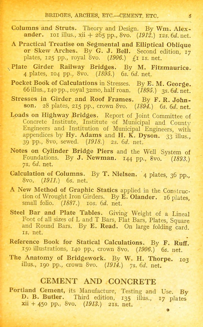Columns and Struts. Theory and Design. By Wm. Alex- ander, loi illus., xii + 265 pp., 8vo. (1912.) 12s. 6d. net. A Practical Treatise on Segmental and Elliptical Oblique or Skew Arches. By G. J. Bell. Second edition, 17 plates, 125 pp., roj/al 8vo. (1906.) £1 is. net. ^ Plate Girder Railway Bridges. By M. Fitzmaurice. 4 plates, 104 pp., 8vo. {1895.) 6s. 6d. net. Pocket Book of Calculations in Stresses. By E. M. George. 66 illus., 140 pp., royal 32mo, half roan. {1895.) 3s. 6d. net. Stresses in Girder and Roof Frames. By F. R. John- son. 28 plates, 215 pp., crown 8vo. {1894.) 6s. 6d. net. Loads on Highway Bridges. Report of Joint Committee of Concrete Institute, Institute -of Municipal and County Engineers and Institution of Municipal Engineers, with appendices by Hy. Adams and H. K. Dyson. 33 illus., 39 pp., 8vo, sewed. {1918.) 2s. 6d. net. Notes on Cylinder Bridge Piers and the Well System of Foundations. By J. Newman. 144 pp., 8vo. {1893.) ys. 6d. net. Calculation of Columns. By T. Nielsen. 4 plates, 36 pp 8vo. {1911.) 6s. net. A New Method of Graphic Statics applied in the Construc- tion of Wrought Iron Girders. By E. Olander. 16 plates small foho. {1887.) los. 6d. net. Steel Bar and Plate Tables. Giving Weight of a Lineal Foot of all sizes of L and T Bars, Flat Bars, Plates, Square and Round Bars. By E. Read. On large folding card. IS. net. Reference Book for Statical Calculations. By F. Ruff. 150 illustrations, 140 pp., crown 8vo. {1906.) 6s. net. The Anatomy of Bridgework. By W. H. Thorpe. 103 illus., 190 pp., crown 8vo. {1914.) ys. 6d. net. CEMENT AND CONCRETE Portland Cement, its Manufacture, Testing and Use. By D. B. Butler. Third edition, 135 illus., 17 plates xii + 450 pp., 8vo. {1913.) 21s. net.