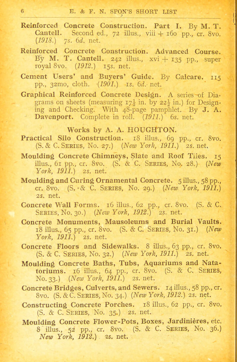 Reinforced Concrete Construction. Part I. By M. T. Cantell. Second ed., 72 illus., viii + 160 pp., or. 8vo. [1918.) ys. 6d. net. Reinforced Concrete Construction. Advanced Course. By M. T. Cantell. 242 illus., xvi + 135 pp., super royal 8vo. [1912.) 15s. net. Cement Users' and Buyers' Guide. By Galcare. 115 pp., 32mo, cloth. {1901.) is. 6d.- net. Graphical Reinforced Concrete Design. A series-of Dia- grams on sheets (measuring 17I in. by 22|- in.) for Design- ing and Checking. With 48-page pamphlet. By J. A. ' Davenport. Complete in roll. {1911.) 6s. net. Works by A. A. HOUGHTON. Practical Silo Construction. 18 illus., 69 pp., cr. 8vo. (S. & C. Series, No. 27.) {New York, 1911.) 2s. net. Moulding Concrete Chimneys, Slate and Roof Tiies. 15 illus., 61 pp., cr. 8vo. (S! & C. Series, No. 28.) {New York, 1911.) 2s. net. Moulding and Curing Ornamental Concrete. 5 illus., 58 pp., cr. 8vo. (S. C. Series, No. 29.) {New York, 1911.) 2s, net. Concrete Wall Forms. 16 illus., 62 pp., cr. 8vo. (S. & C. Series, No. 30.) {New York, 1912.) 2s. net. Concrete Monuments, Mausoleums and Burial Vaults. 18 illus., 65 pp., cr. 8vo. (S. & C. Series, No. 31.) {New York, 1911.) 2S. net. Concrete Floors and Sidewalks. 8 illus., 63 pp., cr. 8vo. (S. & C. Series, No. 32.) {New York, 1911.) 2s. net. Moulding Concrete Baths, Tubs, Aquariums and Nata- toriums. 16 illus., 64 pp., cr, 8vo. (S. & C. Series, No. 33.) {New York, 1911.) 2S. net. Concrete Bridges, Culverts, and Sevs^ers. 14 illus., 58 pp., cr. 8vo. (S.&C. Series, No. 34.) {New York, 1912.) 2s. net. Constructing Concrete Porches. 18 illus., 62 pp., cr. 8vo. (S. & C. Series, No. 35.) 2s. net. Moulding Concrete Flower-Pots, Boxes, Jardinieres, etc. 8 illus., 52 pp., cr, 8vo. (S. & C. Series, No. 36.) New York, 1912.) 2s. net.