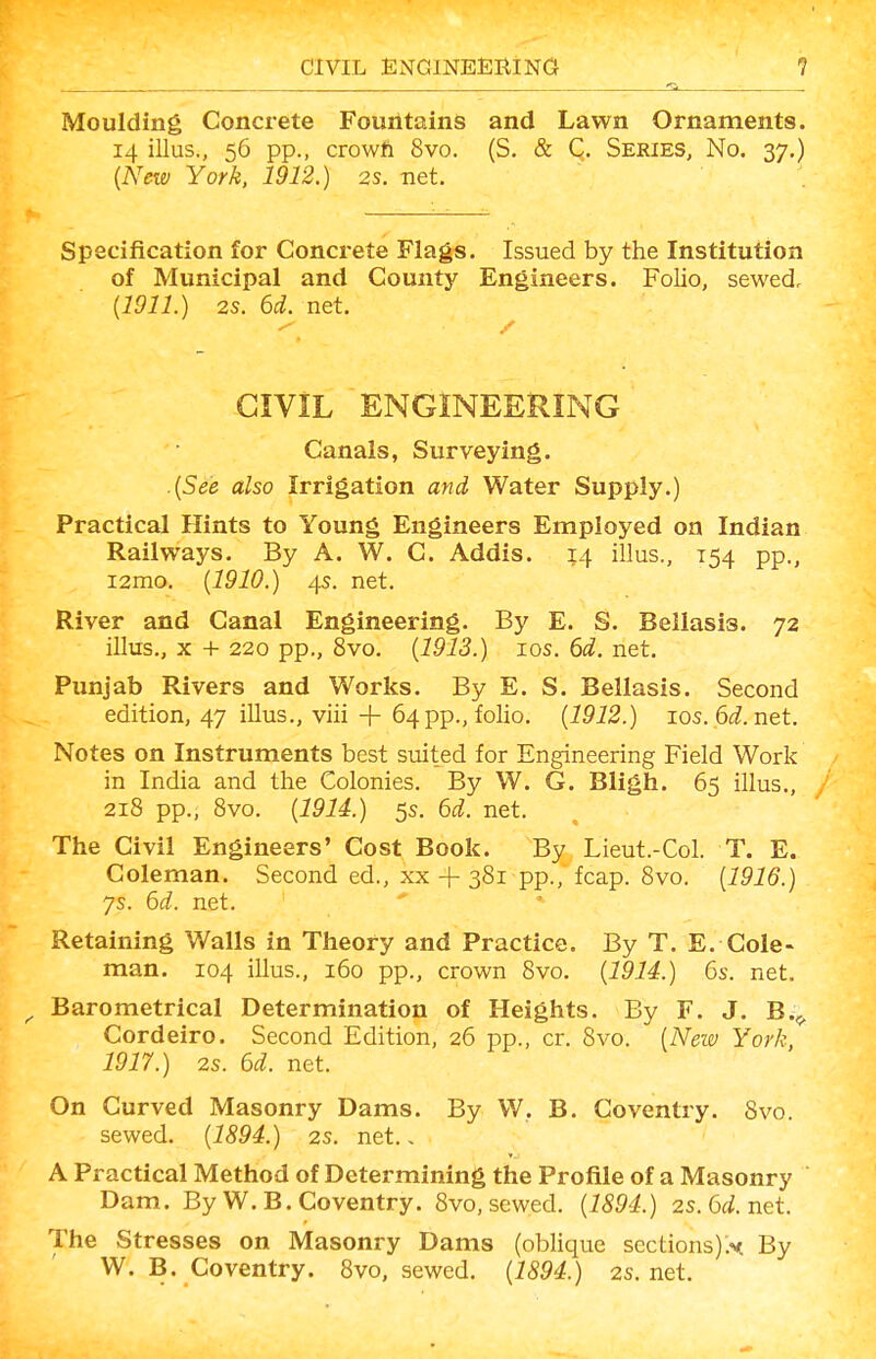 Moulding Concrete FouiitainS and Lawn Ornaments. 14 illus., 56 pp., crowft 8vo. (S. & C, Series, No. 37.) {New York. 1912.) 2s. net. Specification for Concrete Flags. Issued by the Institution of Municipal and County Engineers. Folio, sewed, {1911.) 2s. 6d. net. CIVIL ENGINEERING Canals, Surveying. ■ {See also Irrigation and Water Supply.) Practical Hints to Young Engineers Employed on Indian Railways. By A. W. C. Addis. 14 illus., 154 pp., i2mo. {1910.) 4s. net. River and Canal Engineering. By E. S. Beilasis. 72 illus., X + 220 pp., 8vo. {1913.) ICS. 6d. net. Punjab Rivers and Works. By E. S, Beilasis. Second edition, 47 illus., viii + 64 pp., folio. {1912.) ios. 6i.net. Notes on Instruments best suited for Engineering Field Work in India and the Colonies. By W. G. Bligh. 65 illus., 218 pp., 8vo. {1914.) 5s. 6d. net. The Civil Engineers' Cost Book. By Lieut.-Col. T. E. Coleman. Second ed., xx + 381 pp., fcap. 8vo. {1916.) ys. 6d. net. ' Retaining Walls in Theory and Practice. By T. E. Cole- man. 104 illus., 160 pp., crown 8vo. {1914.) 6s. net. ^ Barometrical Determination of Heights. By F. J. B.,. Cordeiro. Second Edition, 26 pp., or. 8vo. {Neiv York, 1917.) 2s. 6d. net. On Curved Masonry Dams. By W, B. Coventry. 8vo. sewed. {1894.) 2s. net.. A Practical Method of Determining the Profile of a Masonry Dam. By W.B.Coventry. 8vo, sewed. {1894.) 2s.6d.net. The Stresses on Masonry Dams (oblique sections):^ By W. B. Coventry. 8vo, sewed. {1894.) 2s. net.