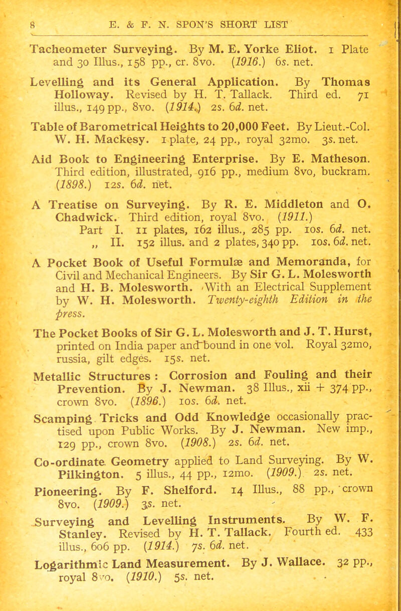 Tacheometer Surveying. By M. E. Yorke Eliot, i Plate and 30 Illus., 158 pp., cr. 8vo. [1916.) 6s. net. Levelling and its General Application. By Thomas HoUoway. Revised by H. T. Tallack. Third ed. 71 illus., 149 pp., 8vo. {1914.) 2S. 6d. net. Table of Barometrical Heights to 20,000 Feet. By Lieut.-Col. W. H. Mackesy. i plate, 24 pp., royal 32mo. 3s. net. Aid Book to Engineering Enterprise. By E. Matheson. Third edition, illustrated, 916 pp., medium 8vo, buckram. (1898.) I2S. 6d. nfet. A Treatise on Surveying. By R. E. Middleton and O. Chadwick. Third edition, royal 8vo. {1911.) Part I. II plates, 162 illus., 285 pp. ids. 6d. net. „ II. 152 illus. and 2 plates, 340 pp. los. 6d. net. A Pocket Book of Useful Formulae and Memoranda, for Civil and Mechanical Engineers. By Sir G. L. Molesworth and H. B. Molesworth. 'With an Electrical Supplement by W. H. Molesworth. Twenty-eighth Edition in the press. The Pocket Books of Sir G. L. Molesworth and J. T. Hurst, printed on India paper andlDound in one vol. Royal 32mo, russia, gilt edges. 15s. net. Metallic Structures : Corrosion and Fouling and their Prevention. By J. Newman. 38 Illus., xii + 374 PPm crown 8vo. {1896.) 10s. 6d. net. Scamping Tricks and Odd Knowledge occasionally prac- tised upon Pubhc Works. By J. Newman. New imp., 129 pp., crown 8vo. {1908.) 2s. 6d. net. Co-ordinate Geometry appUed to Land Surveying. By W. Pilkington. 5 illus., 44 pp., i2mo. {1909.) 2s. net. Pioneering. By F. Shelford. 14 lUus., 88 pp., crown 8vo. {1909.) 3.S. net. Surveying and Levelling Instruments. By W. F. Stanley. Revised by H. T. Tallack. Fourth ed. 433 illus., 606 pp. {1914.) ys. 6d. net. Logarithmic Land Measurement. By J. Wallace. 32 pp., royal 8 'o. {1910.) 5s. net. . •