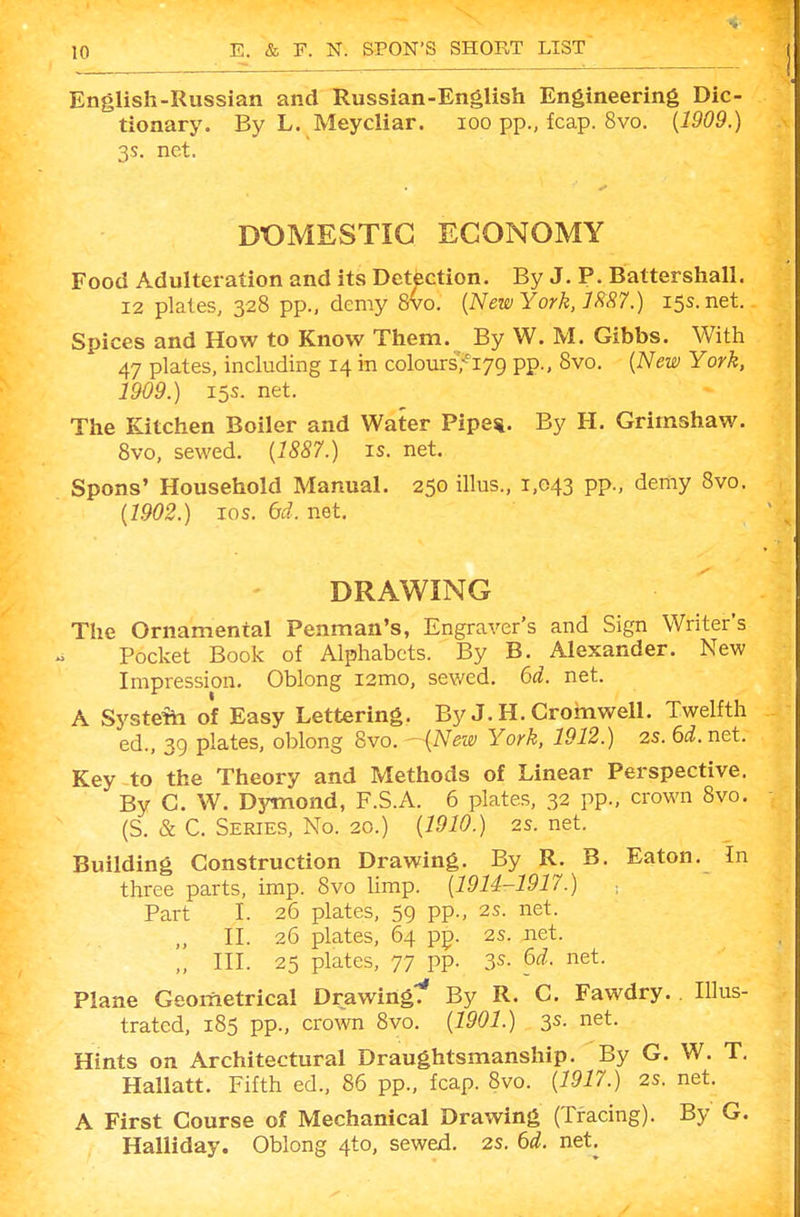 English-Russian and Russian-English Engineering Dic- tionary. By L. Meycliar. lOO pp., fcap. 8vo. {1909.) 3s. net. DOMESTIC ECONOMY Food Adulteration and its Detection. By J. P. Battershall. 12 plates, 328 pp., demy 8vo. {New York, Jm.) 15s.net. Spices and How to Know Them. By W. M. Gibbs. With 47 plates, including 14 in colours>i79 pp., 8vo. {New York. 1909.) 15s. net. The Kitchen Boiler and Water Pipe*. By H. Grimshaw. 8vo, sewed. {1887.) is. net. Spons' Household Manual. 250 illus., 1,043 pp., demy 8vo. {1902.) 10s. dd. net. DRAWING The Ornamental Penman's, Engraver's and Sign Writer's Pocket Book of Alphabets. By B. Alexander. New Impression. Oblong i2mo, sewed, bd. net. A Systefti of Easy Lettering. By J. H. Cromwell. Twelfth ed., 39 plates, oblong 8vo. - {New York, 1912.) 2s. 6d. net. Key to the Theory and Methods of Linear Perspective. By C. W. Dymond, F.S.A. 6 plates, 32 pp., crown 8vo. (S. & C. Series, No. 20.) {1910.) 2s. net. Building Construction Drawing. By R. B. Eaton. In three parts, imp. 8vo limp. {1914-1917.) ■, Part I. 26 plates, 59 pp., 2s. net. II. 26 plates, 64 pp. 2s. net. „ III. 25 plates, 77 pp. 3s- ^(^- net. Plane Geometrical Drawing'!' By R. C. Fawdry. Illus- trated, 185 pp., crown 8vo. {1901.) 3s. net. Hints on Architectural Draughtsmanship. By G. W. T, Hallatt. Fifth ed., 86 pp., fcap. 8vo. {1917.) 2s. net. A First Course of Mechanical Drawing (Tracing). By G. Halliday. Oblong 4to, sewed, 2S. (id. net.