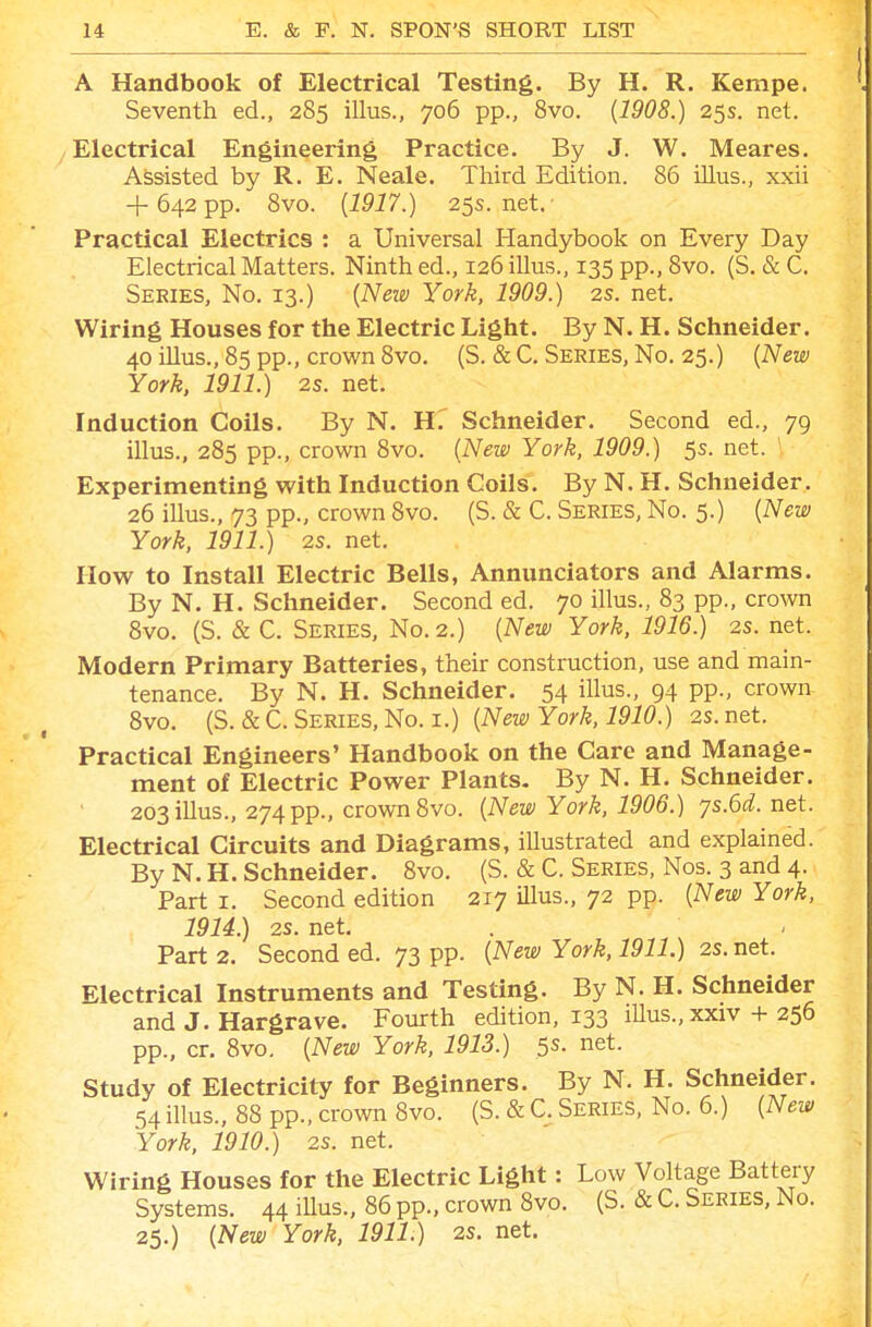 A Handbook of Electrical Testing. By H. R. Kempe. Seventh ed., 285 illus., 706 pp., 8vo. [1908.) 25s. net. Electrical Engineering Practice. By J. W. Meares. Assisted by R. E. Neale. Third Edition. 86 illus., xxii + 642 pp. 8vo. [1917.) 25s.net.' Practical Electrics : a Universal Handybook on Every Day Electrical Matters. Ninth ed., 126 illus., 135 pp., 8vo. (S. & C. Series, No. 13.) [New York, 1909.) 2s. net. Wiring Houses for the Electric Light. By N. H. Schneider. 40 illus., 85 pp., crown 8vo. (S. & C. Series, No. 25.) [New York, 1911.) 2s. net. Induction Coils. By N. Hf Schneider. Second ed., 79 illus., 285 pp., crown 8vo. {New York, 1909.) 5s. net. Experimenting with Induction Coils. By N. H. Schneider. 26 illus., 73 pp., crown 8vo. (S. & C. Series, No. 5.) {New York, 1911.) 2S. net. How to Install Electric Bells, Annunciators and Alarms. By N. H. Schneider. Seconded. 70 illus., 83 pp., crown Svo. (S. & C. Series, No. 2.) {New York, 1916.) 2S. net. Modern Primary Batteries, their construction, use and main- tenance. By N. H. Schneider. 54 illus., 94 pp., crown Svo. (S. &C.Series,No. I.) {New York, 1910.) 2s.net. Practical Engineers' Handbook on the Care and Manage- ment of Electric Power Plants- By N. H. Schneider. 203 illus., 274 pp., crown 8vo. {New York, 1906.) ys.6d.net. Electrical Circuits and Diagrams, iUustrated and explained. By N.H.Schneider. 8vo. (S. & C. Series, Nos. 3 and4. Part I. Second edition 217 Ulus., 72 pp. {New York, 1914.) 2S. net. Part 2. Second ed. 73 pp. {New York, 1911.) 2S. net. Electrical Instruments and Testing. By N. H. Schneider and J. Hargrave. Fourth edition, 133 iUus.,xxiv + 256 pp., cr. Svo. {New York, 1913.) 5s. net. Study of Electricity for Beginners. By N. H. Schneider. 54 illus., 88 pp., crown Svo. (S. & C. Series, No. 6.) {New York. 1910.) 2s. net. Wiring Houses for the Electric Light: Low Voltage Battery Systems. 44 iUus., 86 pp., crown Svo. (S. & C. Series, No. 25.) {New York, 1911.) 2S. net.