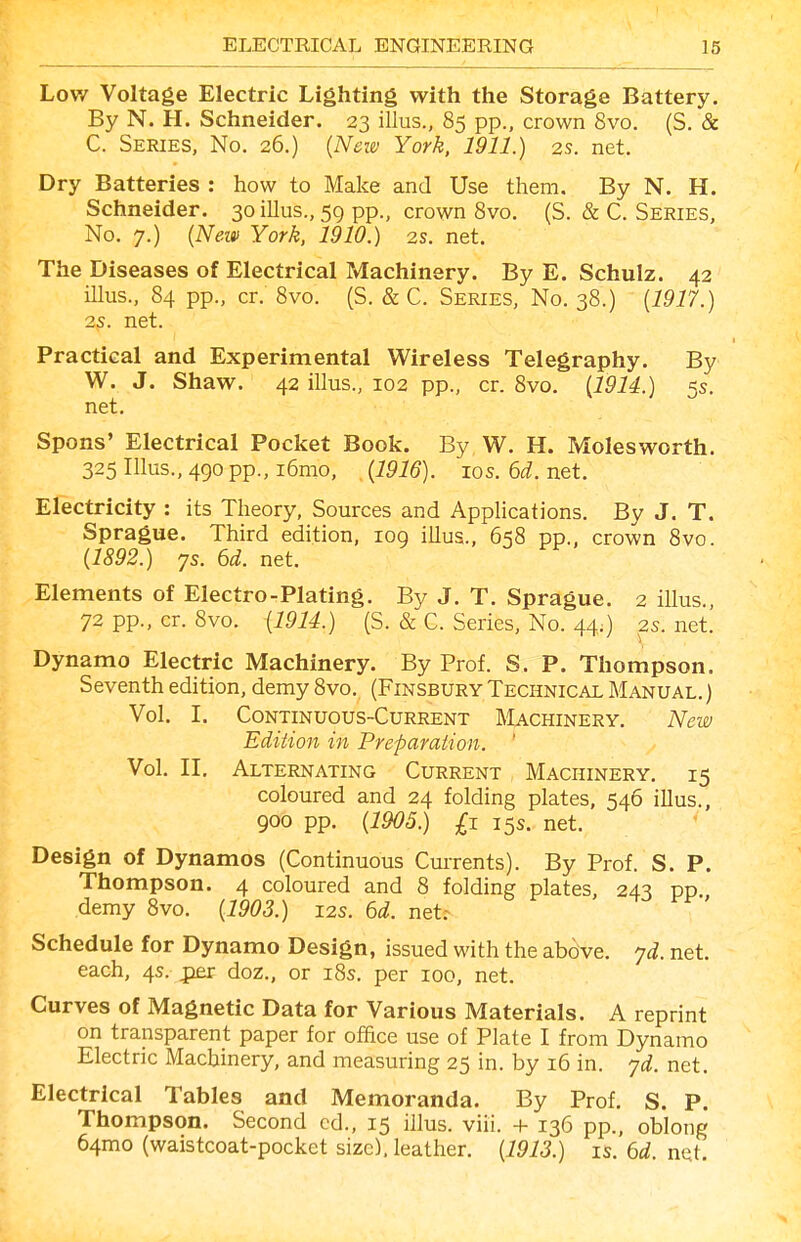 Low Voltage Electric Lighting with the Storage Battery. By N. H. Schneider. 23 illus., 85 pp., crown 8vo. (S. & C. Series, No. 26.) {Nem York, 1911.) 2s. net. Dry Batteries : how to Make and Use them. By N. H. Schneider. 30 illus., 59 pp., crown 8vo. (S. & C. Series, No. 7.) {Neiv York, 1910.) 2s. net. The Diseases of Electrical Machinery. By E. Schulz. 42 Ulus., 84 pp., cr. 8vo. (S. & C. Series, No. 38.) {1917.) 2s. net. Practical and Experimental Wireless Telegraphy. By W. J. Shaw. 42 illus., 102 pp., cr. 8vo. {1914.) 5s. net. Spons' Electrical Pocket Book. By W. H. Moles worth. 325 Illus., 490 pp., i6mo, {1916). ios.6ci.net. Electricity : its Theory, Sources and Applications. By J. T. Sprague. Third edition, 109 illus., 658 pp., crown 8vo. {1892.) ys. 6d. net. Elements of Electro-Plating. By J. T. Sprague. 2 illus., 72 pp., cr. 8vo. {1914.) (S. & C. Series, No. 44.) 2s. net. Dynamo Electric Machinery. By Prof. S. P. Thompson. Seventh edition, demy 8vo. (Finsbury Technical Manual. ) Vol. I. Continuous-Current Machinery. New Edition in Preparation. Vol. II, Alternating Current Machinery. 15 coloured and 24 folding plates, 546 illus., 900 pp. {1905.) £1 15s. net. Design of Dynamos (Continuous Currents). By Prof. S. P. Thompson. 4 coloured and 8 folding plates, 243 pp. demy 8vo. {1903.) 12s. 6d. neU Schedule for Dynamo Design, issued with the above, yd. net. each, 4s. jper doz., or 185. per 100, net. Curves of Magnetic Data for Various Materials. A reprint on transparent paper for office use of Plate I from Dynamo Electric Machinery, and measuring 25 in. by 16 in. yd. net. Electrical Tables and Memoranda. By Prof. S. P. Thompson. Second cd., 15 illus. viii. + 136 pp., oblong 64mo (waistcoat-pocket size), leather. {1913.) is. 6d. nqt.