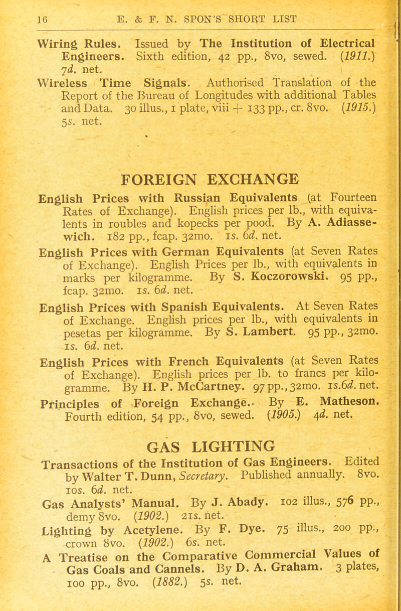 Wiring Rules. Issued by The Institution of Electrical Engineers. Sixth edition, 42 pp., 8vo, sewed. {1911.) yd. net. Wireless Time Signals. Authorised Translation of the Report of the Bureau of Longitudes with additional Tables and Data. 30 illus., i plate, viii + 133 pp., cr. 8vo. [1915.) 5s. net. FOREIGN EXCHANGE English Prices with Russian Equivalents {at Fourteen Rates of Exchange). English prices per lb., with equiva- lents in roubles and kopecks per pood. By A. Adiasse- wich. 182 pp., fcap. 32mo. is. (>d. net. English Prices with German Equivalents (at Seven Rates of Exchange). English Prices per lb., with equivalents in marks per kilogramme. By S. Koczorowski. 95 pp., fcap. 32mo. is. 6d. net. English Prices with Spanish Equivalents. At Seven Rates of Exchange. Enghsh prices per lb., with equivalents in pesetas per kilogramme. By S. Lambert. 95 pp., 32mo. IS, bd. net. English Prices with French Equivalents (at Seven Rates of Exchange). EngUsh prices per lb. to francs per kilo- gramme. By H. P. McCartney. 97pp.,32mo, is,6i?. net. Principles of Foreign Exchange.- By E. Matheson. Fourth edition, 54 pp., 8vo, sewed. [1905.) ^d. net. GAS LIGHTING Transactions of the Institution of Gas Engineers. Edited by Walter T. Dunn, Secretary. Pubhshed annually, 8vo. los. 6d. net. Gas Analysts' Manual. By J. Abady. 102 illus., 576 pp., demy 8vo. {1902.) 21s. net. Lighting by Acetylene. By F. Dye. 75 iUus., 200 pp., crown 8vo. {1902.) 6s. net. A Treatise on the Comparative Commercial Values of Gas Coals and Cannels. By D. A. Graham. 5 plates, 100 pp., 8vo. {1882.) 5s. net.