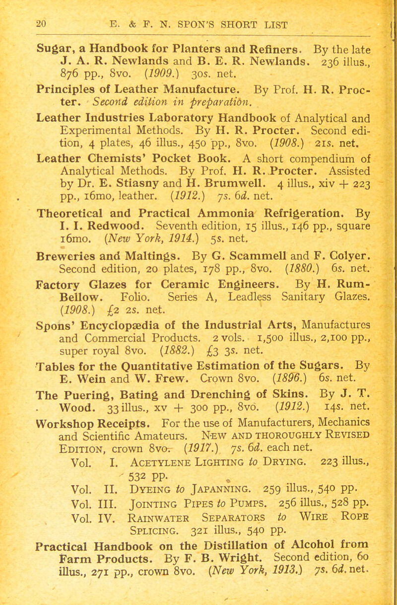 Sugar, a Handbook for Planters and Refiners. By the late J. A. R. Newlands and B. E. R. Newlands. 236 illus., 876 pp., 8vo. (1909.) 30s. net. Principles of Leather Manufacture. By Prof. H. R. Proc- ter. Second edition in preparation. Leather Industries Laboratory Handbook of Analytical and Experimental Methods. By H. R. Procter. Second edi- tion, 4 plates, 46 illus., 450 pp., 8vo. {1908.) 21s. net. Leather Chemists' Pocket Book. A short compendium of Analytical Methods. By Prof. H. R. .Procter. Assisted by Dr. E. Stiasny and H. Brumwell. 4 illus., xiv + 223 pp., i6mo, leather. {1912.) ys. 6d. net. Theoretical and Practical Ammonia Refrigeration. By I. I. Redwood. Seventh edition, 15 illus., 146 pp., square i6mo. {New York, 1914.) 5s. net. Breweries and Maltings. By G. Scammell and F. Golyer. Second edition, 20 plates, 178 pp., 8vo. {1880.) 6s. net. Factory Glazes for Ceramic Engineers. By H. Rum- Bellow. Folio. Series A, Leadless Sanitary Glazes. {1908.) £2 2s. net. Spons' Encyclopaedia of the Industrial Arts, Manufactures and Commercial Products. 2 vols. 1,500 illus., 2,100 pp., super royal 8vo. {1882.) £2 3s. net. Tables for the Quantitative Estimation of the Sugars. By E. Wein and W. Frew. Crown 8vo. {1896.) 6s. net. The Puering, Bating and Drenching of Skins. By J. T. Wood. 33 illus., XV + 300 pp., 8vo. {1912.) 14s. net. Workshop Receipts. For the use of Manufacturers, Mechanics and Scientific Amateurs. N-EW and thoroughly Revised Edition, crown 8va. {1917.) ys. 6d. each net. Vol. I. Acetylene Lighting to Drying. 223 illus., - 532 pp. Vol. II. Dyeing to Japanning. 259 illus., 540 pp. Vol. III. Jointing Pipes to Pumps, 256 illus., 528 pp. Vol. IV. Rainwater Separators to Wire Rope Splicing. 321 illus., 540 pp. Practical Handbook on the Distillation of Alcohol from Farm Products. By F. B. Wright. Second edition, 60 illus., 271 pp., crown 8vo. {New York, 1913.) ys. 6d. net.