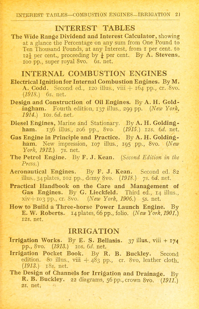 INTEREST TABLES The Wide Range Dividend and Interest Calculator, showing at a glance the Percentage on any sum from One Pound to Ten Thousand Pounds, at any Interest, from i per cent, to 12J per cent., proceeding by J per cent. By A. Stevens. 100 pp., super royal 8vo. 6s. net. INTERNAL COMBUSTION ENGINES Electrical Ignition for Internal Combustion Engines. By M. A. Codd. Second ed., I20 illus., viii + 164 pp., cr. 8vo. [1918.) 6s. net. Design and Construction of Oil Engines. By A. H. Gold- ingham. Fourth edition, 137 illus., 299 pp. {New York, 1914.) ios.6d.net. Diesel Engines, Marine and Stationary. By A. H. Golding- ham. 136 illus., 206 pp., 8vo. {1915.) 12s. 6d. net. Gas Engine in Principle and Practice. By A. H. Golding- ham. New impression, 107 illus., 195 pp., Svo. {New York, 1912.) 7s. net. The Petrol Engine. By F. J. Kean. {Second Edition in the Press.) Aeronautical Engines. By F. J, Kean. Second ed. 82 illus., 34plates, 102 pp., demy 8vo, {1918.) 7s.6i.net. Practical Handbook on the Care and Management of Gas Engines. By G. Lieckfeld. Third ed., 14 illus., xiv+io3pp., cr. 8vo. {New York, 1906.) 5s. net. How to Build a Three-horse Power Launch Engine. By E. W. Roberts. 14 plates, 66 pp., folio. {New York, 1901.) I2S. net. IRRIGATION Irrigation Works. By E. S. Bellasis. 37 illus., viii + 174 pp., 8vo. {1913.) los. 6d. net. Irrigation Pocket Book. By R. B. Buckley. Second edition. 80 illus., viii 483 pp., cr. 8vo, leather cloth. {1913.) i8s. net. The Design of Channels for Irrigation and Drainage. By R. B. Buckley. 22 diagrams, 56pp.,crown Svo. {1911.) 2s. net.