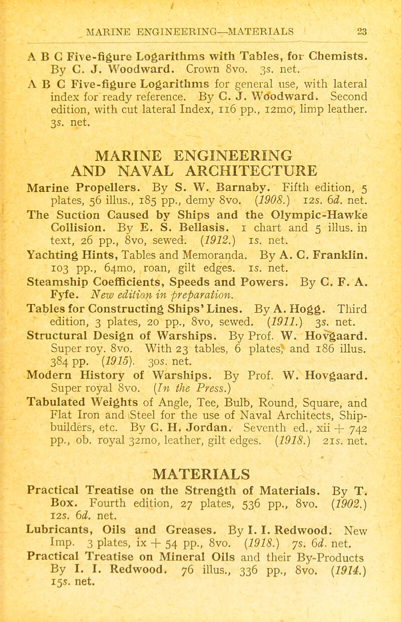 / MARINE ENGINEERING—MATERIALS 23 ABC Five-figure Logarithms with Tables, for Chemists. By C. J. Woodward. Crown 8vo. 3s. net. ABC Five-figure Logarithms for general use, with lateral index for ready reference. By C. J. Woodward. Second edition, with cut lateral Index, 116 pp., i2mo, limp leather. 3s. net. MARINE ENGINEERING AND NAVAL ARCHITECTURE Marine Propellers. By S. W. Barnaby. P'ifth edition, 5 plates, 56 illus., 185 pp., demy 8vo. {1908.) 12s. 6d. net. The Suction Caused by Ships and the Olympic-Hawke Collision. By E. S. Bellasis. i chart and 5 illus. in text, 26 pp., 8vo, sewed. {1912.) is. net. Yachting Hints, Tables and Memoranda. By A. C. Franklin. 103 pp., 64mo, roan, gilt edges, is. net. Steamship Coefficients, Speeds and Powers. By C. F. A. Fyfe. New edition in preparation. Tables for Constructing Ships' Lines. By A. Hogg. Third edition, 3 plates, 20 pp., Svo, sewed. {1911.) 3s. net. Structural Design of Warships. By Prof. W. Hovgaard. Super roy. 8vo. With 23 tables, 6 plates, and 186 illus. 384 pp. {1915). 30S. net. Modern History of Warships. By Prof. W. Hovgaard. Super royal Svo. {In the Press.) Tabulated Weights of Angle, Tee, Bulb, Round, Square, and Flat Iron and Steel for the use of Naval Architects, Ship- builders, etc. By C. H. Jordan. Seventh ed., xii + 742 pp., ob. royal 32mo, leather, gilt edges. {1918.) 21s.net. MATERIALS Practical Treatise on the Strength of Materials. By T. Box. Fourth edition, 27 plates, 536 pp., Svo. {1902.) 12s. 6d. net. Lubricants, Oils and Greases. By 1.1. Redwood. New Imp. 3 plates, ix + 54 pp., Svo. {1918.) ys. 6d. net. Practical Treatise on Mineral Oils and their By-Products By I. I. Redwood. 76 illus., 336 pp., Svo. {1914.) 15s. net.