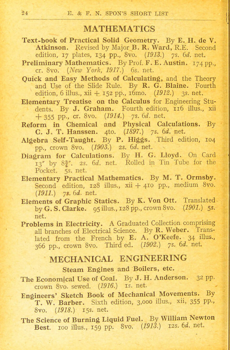 MATHEMATICS Text-book of Practical Solid Geometry. By E. H. de V. Atkinson. Revised by Major B. R. Ward, R.E. Second edition, 17 plates, 134 pp., 8vo. {1913.) ys. 6d. net. Preliminary Mathematics. By Prof. F. E. Austin. 174 pp., cr. 8vo. {New York, 1917.) 6s. net. Quick and Easy Methods of Calculating, and the Theory and Use of the Slide Rule. By R. G. Blaine. Fourth edition, 6 illus., xii + 152 pp., i6mo. {1912.) 3s. net. Elementary Treatise on the Calculus for Engineering Stu- dents. By J. Graham. Fourth edition, 116 illus., xii + 355 PP-. cr. 8vo. {1914.) ys. 6d. net. Reform in Chemical and Physical Calculations. By C. J,, T. Hanssen. 4to. {1897.) ys. 6d. net. Algebra Self-Taught. By P. Higgs. Third edition, 104 pp., crown 8vo. {1903.) 2S. 6d. net. Diagram for Calculations. By H. G. Lloyd. On Card 13 by 8|. 2s. 6d. net. Rolled in Tm Tube for the Pocket. 5s. net. Elementary Practical Mathematics. By M. T. Ormsby. Second edition, 128 illus., xii + 410 pp., medium 8vo. {1911.) ys. 6d. net. Elements of Graphic Statics. By K. Von Ott. Translated by G.S.Clarke. 95 illus., 128 pp., crown 8vo. {1901.) 5s. net. Problems in Electricity. A Graduated Collection comprising all branches of Electrical Science. By R. Weber. Trans- lated from the French by E. A. O'Keefe. 34 illus., 366 pp., crown 8vo. Third ed. {1902.) ys. 6d. net. MECHANICAL ENGINEERING Steam Engines and Boilers, etc. The Economical Use of Coal. By J. H. Anderson. 32 pp. crown 8vo. sewed. {1916.) is. net. Engineers' Sketch Book of Mechanical Movements. By T. W. Barber. Sixth edition, 3,000 illus., xii, 355 pp., 8vo. {1918.) 15s. net. The Science of Burning Liquid Fuel. By William Newton Best. 100 iUus., 159 pp. 8vo. {1913.) 12s. 6d. net.