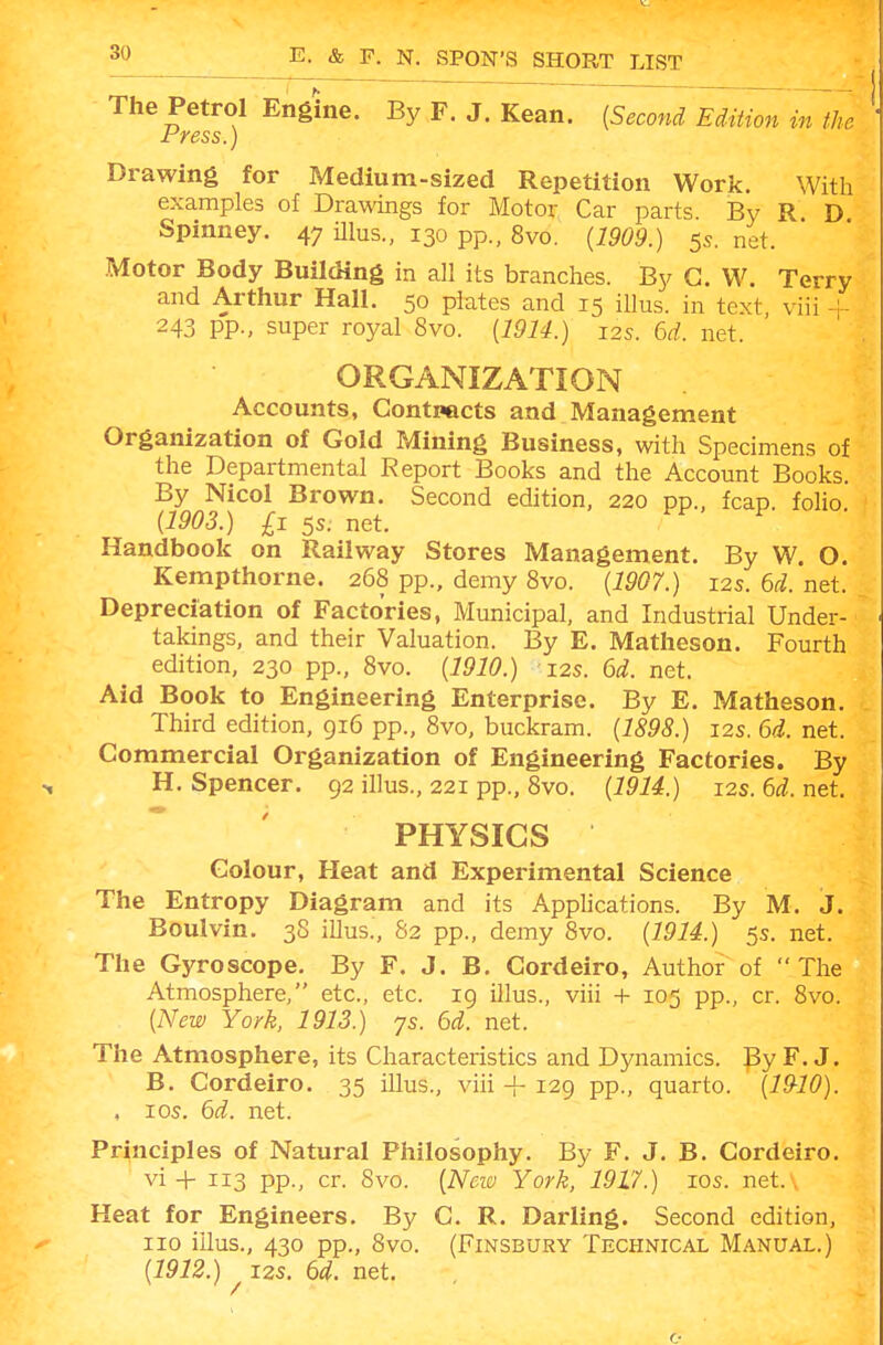The Petrol Engine. By F. J. Kean. {Second Edition in the Fress.) Drawing for Medium-sized Repetition Work. With examples of Drawings for Motor Car parts By R D Spinney. 47 Ulus., 130 pp., 8vo. {1909.) 55. net. Motor Body Building in all its branches. By G. W. Terry and Arthur Hall. 50 plates and 15 iUus. in text, viii 243 pp., super royal 8vo. {1914.) 12s. 6d. net. ORGANIZATION Accounts, Gontnacts and Management Organization of Gold Mining Business, with Specimens of the Departmental Report Books and the Account Books. By Nicol Brown. Second edition, 220 pp., fcap. foho {1903.) £1 5s; net. ^ Handbook on Railway Stores Management. By W. O. Kempthorne. 268 pp., demy 8vo. {1907.) 12s. 6d. net. Depreciation of Factories, Municipal, and Industrial Under- takings, and their Valuation. By E. Matheson. Fourth edition, 230 pp., 8vo. {1910.) 12s. 6d. net. Aid Book to Engineering Enterprise. By E. Matheson. Third edition, 916 pp., 8vo, buckram. {1898.) 12s. 6d. net. Gommercial Organization of Engineering Factories. By H. Spencer. 92 illus., 221 pp., 8vo. {1914.) 12s. 6d. net. PHYSICS Golour, Heat and Experimental Science The Entropy Diagram and its Applications. By M. J. Boulvin. 38 illus., 82 pp., demy 8vo. {1914.) 5s. net. The Gyroscope. By F. J. B. Gordeiro, Author of The Atmosphere, etc., etc. ig illus., viii + 105 pp., cr. 8vo. {New York, 1913.) ys. 6d. net. The Atmosphere, its Characteristics and Dynamics. By F.J. B. Gordeiro. 35 illus., viii + 129 pp., quarto. {19-10). . 105. 6d. net. Principles of Natural Philosophy. By F. J. B. Gordeiro. vi + 113 pp., cr. 8vo. {Neia York, 1917.) los. net.\ Heat for Engineers. By G. R. Darling. Second edition, 110 illus., 430 pp., 8vo. (FiNSBURY Technical Manual.) {1912.) 125. 6d. net.