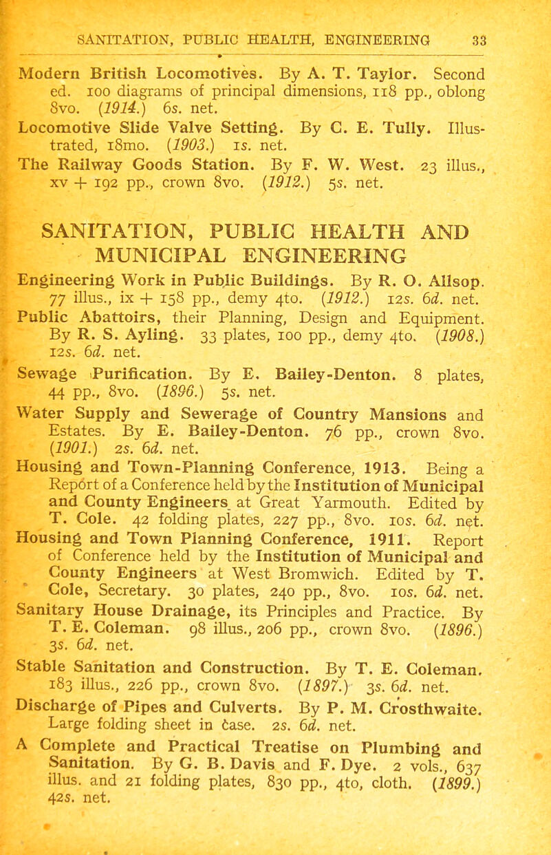 Modern British Locomotives. By A. T. Taylor. Second ed. 100 diagrams of principal dimensions, ii8 pp., oblong 8vo. {1914.) 6s. net. Locomotive Slide Valve Setting. By C. E. TuUy. Illus- trated, i8mo. {1903.) IS. net. The Railway Goods Station. By F. W. West. 23 illus., XV + 192 pp., crown Svo. {1912.) 5s. net. SANITATION, PUBLIC HEALTH AND MUNICIPAL ENGINEERING Engineering Work in Public Buildings. By R. O. Allsop. 77 illus., ix + 158 pp., demy 4to. {1912.) 12s. 6d. net. Public Abattoirs, their Planning, Design and Eqmpment. By R. S. Ayling. 33 plates, 100 pp., demy 4to. {1908.) I2S. 6i. net. Sewage Purification. By E. Bailey-Denton. 8 plates, 44 pp., 8vo. {1896.) 5s. net. Water Supply and Sewerage of Country Mansions and Estates. By E. Bailey-Denton. 76 pp., crown Svo. {1901.) 2s. 6d. net. Housing and Town-Planning Conference, 1913. Being a Report of a Conference held by the Institution of Municipal and County Engineers, at Great Yarmouth. Edited by T. Cole. 42 folding plates, 227 pp., Svo. los. 6d. net. Housing and Town Planning Conference, 1911. Report of Conference held by the Institution of Municipal and County Engineers at West Bromwich. Edited by T. Cole, Secretary. 30 plates, 240 pp., Svo. los. 6d. net. ,^ Sanitary House Drainage, its Principles and Practice. By T. E. Coleman. 98 illus., 206 pp., crown Svo. {1896.) 3s. 6d. net. Stable Sanitation and Construction. By T. E. Coleman. 183 illus., 226 pp., crown Svo. {1897.) 3s. 6d. net. Discharge of Pipes and Culverts. By P. M. Crosthwaite. Large folding sheet in tase. 2s. 6d. net. A Complete and Practical Treatise on Plumbing and Sanitation. By G. B. Davis and F. Dye. 2 vols., 637 illus. and 21 folding plates, 830 pp., 4to, cloth. {1899.) 42s. net. ■