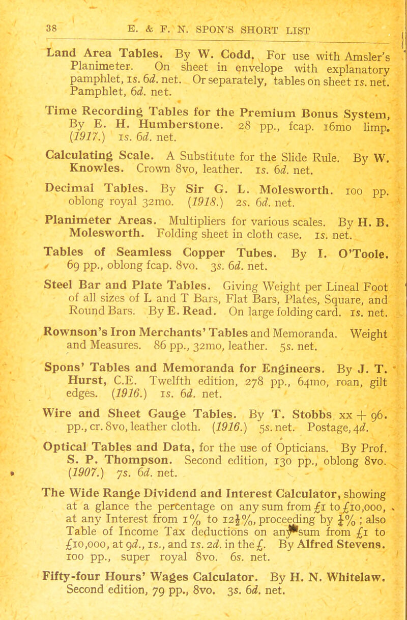 Land Area Tables. By W. Codd. For use with Amsler's Planimeter. On sheet in envelope with explanatory pamphlet, is. 6^^. net. Or separately, tables on sheet is. net. Pamphlet, 6d. net. Time Recording Tables for the Premium Bonus System, By E. H. Humberstone. 28 pp., fcap. i6mo Hmp. {1917.) IS. 6^^. net. fi- y y Calculating Scale. A Substitute for the Slide Rule. By W. Knowles. Crown 8vo, leather, is. 6d. net. Decimal Tables. By Sir G. L. Moles worth. 100 pp. oblong royal 32mo. [1918.) 2s. 6d. net. Planimeter Areas. Multiphers for various scales. By H. B. Moles worth. Folding sheet in cloth case. is. net. Tables of Seamless Copper Tubes. By I. O'Toole. / 69 pp., oblong fcap. Svo. 3s. 6d. net. Steel Bar and Plate Tables. Giving Weight per Lineal Foot of all sizes of L and T Bars, Flat Bars, Plates, Square, and Round Bars. By E. Read. On large folding card, is.net. Rownson's Iron Merchants' Tables and Memoranda. Weight and Measures. 86 pp., 32mo, leather. 5s. net. Spons' Tables and Memoranda for Engineers. By J. T. Hurst, C.E. Twelfth edition, 278 pp., 64mo, roan, gilt edges. (1916.) is. 6d. net. Wire and Sheet Gauge Tables. By T. Stobbs xx + 96. pp., cr. 8vo, leather cloth. {1916.) 5s.net. Postage, 4i^. Optical Tables and Data, for the use of Opticians. By Prof. S. P. Thompson. Second edition, 130 pp., oblong Svo. {1907.) 7s. 6d. net. The Wide Range Dividend and Interest Calculator, showing at a glance the percentage on any sum from ;^i to £10,000, . at any Interest from 1% to 12^%, proceeding by J% ; also Table of Income Tax deductions on an;^sum from £1 to £10,000, at gi., IS., and IS. 2(^. in the£. By Alfred Stevens. 100 pp., super royal Svo. 6s. net. Fifty-four Hours' Wages Calculator. By H. N. Whitelaw. Second edition, 79 pp., Svo. 3s. 6d. net.