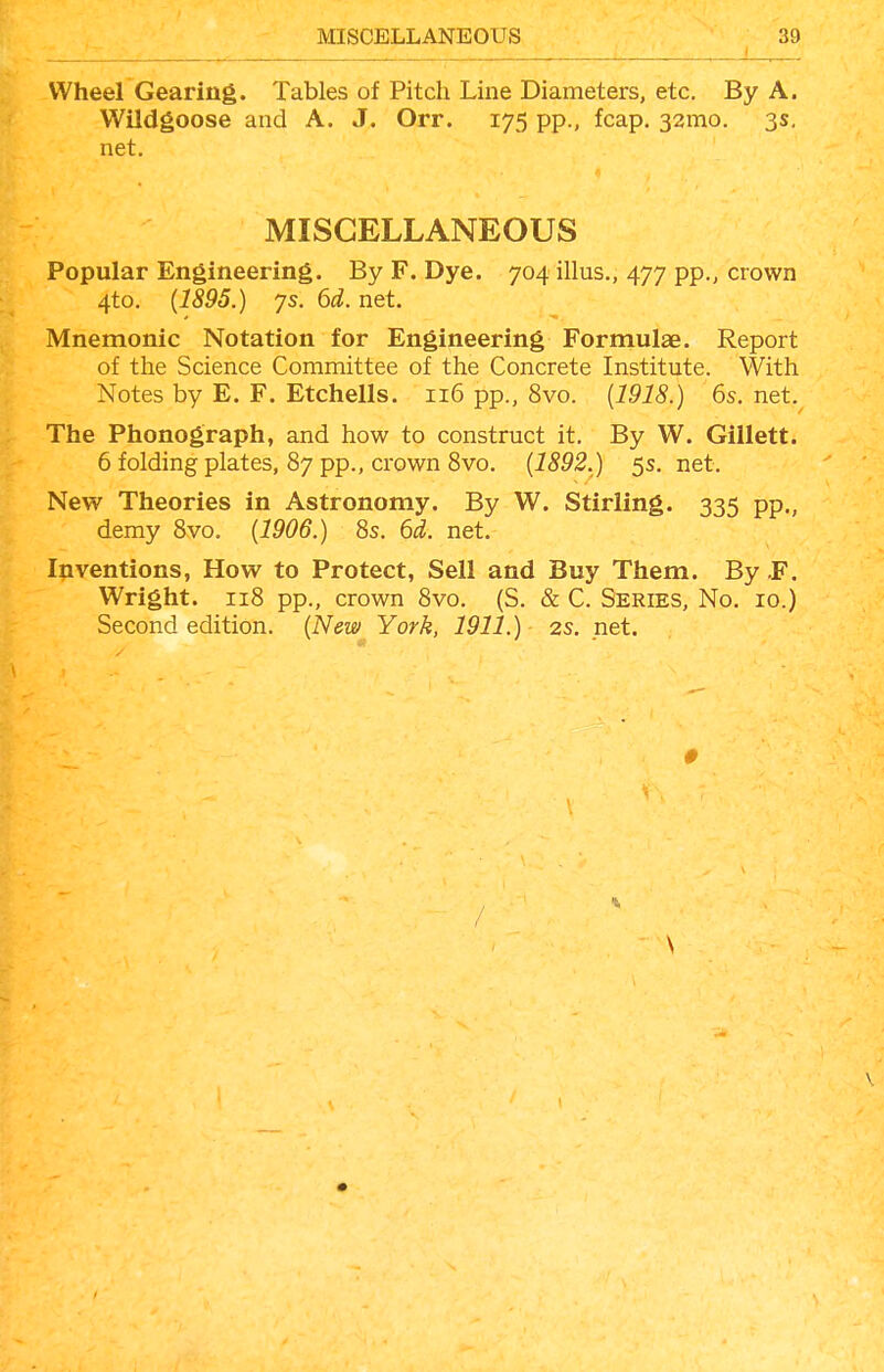 Wheel Gearing. Tables of Pitch Line Diameters, etc. By A. Wildgoose and A. J. Orr. 175 pp., fcap. 321x10. 3s, net. MISCELLANEOUS Popular Engineering. By F. Dye. 704 illus,, 477 pp., crown 4to. (1895.) 7s. 6d. net. Mnemonic Notation for Engineering Formulae. Report of the Science Committee of the Concrete Institute. With Notes by E. F. Etchells. 116 pp., 8vo. [1918.) 6s. net. The Phonograph, and how to construct it. By W. Gillett. 6 folding plates, 87 pp., crown Svo. {1892.) 5s. net. New Theories in Astronomy. By W. Stirling. 335 pp., demy Svo. {1906.) 8s. 6d. net. Inventions, How to Protect, Sell and Buy Them. By F. Wright. 118 pp., crown 8vo. (S. & C. Series, No. 10.) Second edition. {New York, 1911.) 2S. net.