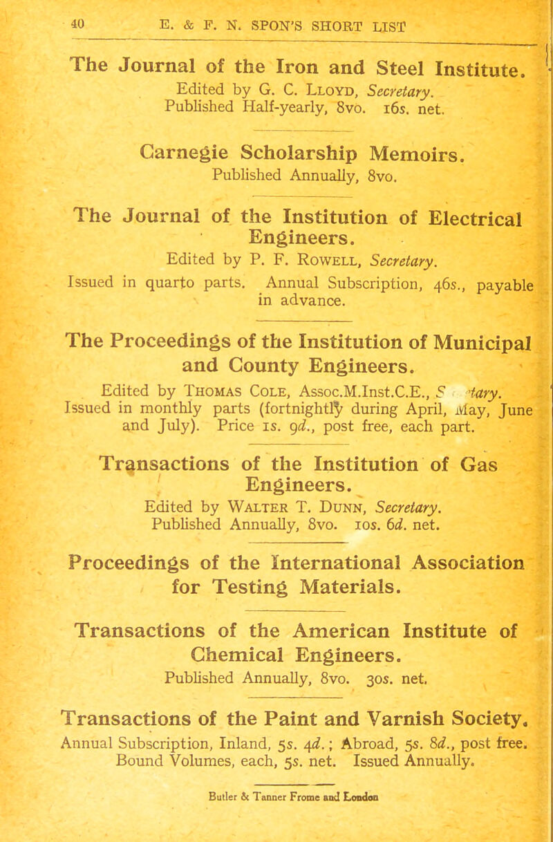 The Journal of the Iron and Steel Institute. Edited by G. C. Lloyd, Secretary. Published Half-yearly, 8vo. i6s. net. Carnegie Scholarship Memoirs. Published Annually, 8vo. The Journal of the Institution of Electrical Engineers. Edited by P. F. Rowell, Secretary. Issued in quarto parts. Annual Subscription, 46s., payable in advance. The Proceedings of the Institution of Municipal and County Engineers. Edited by Thomas Cole, Assoc.M.Inst.C.E., 5 iary. Issued in monthly parts (fortnightl'J' during April, May, June and July). Price is. (^d., post free, each part. Transactions of the Institution of Gas Engineers. Edited by Walter T. Dunn, Secretary. Published Annually, 8vo. los. 6d. net. Proceedings of the International Association for Testing Materials. Transactions of the American Institute of Chemical Engineers. Published Annually, 8vo. 30s. net. Transactions of the Paint and Varnish Society. Annual Subscription, Inland, 5s. 4^f.; Abroad, 5s. 8<f., post free. Bound Volumes, each, 5s. net. Issued Annually. Butler 2c Tanner Frome and Londoa