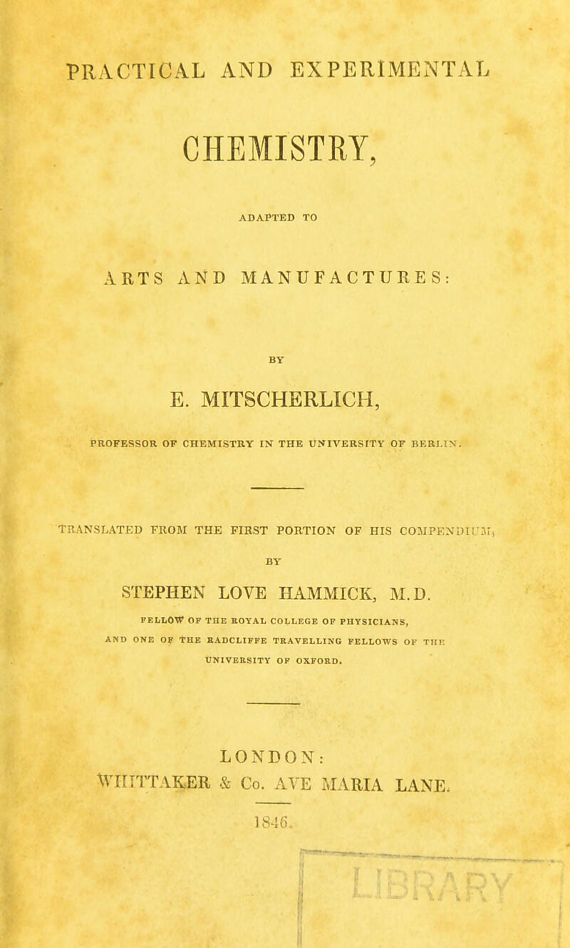 PRACTICAL AND EXPERIMENTAL CHEMISTRY, ADAPTED TO ARTS AND MANUFACTURES: BY E. MITSCHERLICH, PROFESSOR OF CHEMISTRY IN THE UNIVERSITY OF BERLIN. Translated from the first portion of his compendium BY STEPHEN LOVE HAMMICK, M.D. FELLOW OF THE ROYAL COLLEGE OF PHYSICIANS, AND ONE OF THE RADCLIFFE TRAVELLING FELLOWS OK Till UNIVERSITY OF OXFORD. LONDON: WIIITTAKER & Co. AYE MARIA LANE, 1846.