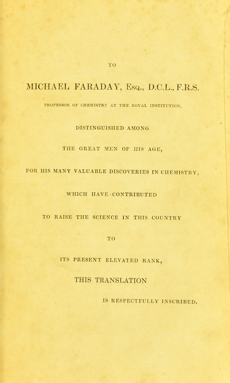 TO MICHAEL FARADAY, Esq., D.C.L., F.R.S. PROFESSOR OF CHEMISTRY AT THE ROYAL INSTITUTION, DISTINGUISHED AMONG THE GREAT MEN OF HIS AGE, FOR HIS MANY VALUABLE DISCOVERIES IN CHEMISTRY. WHICH HAVE CONTRIBUTED TO RAISE THE SCIENCE IN THIS COUNTRY TO ITS PRESENT ELEVATED RANK, THIS TRANSLATION IS RESPECTFULLY INSCRIBED.