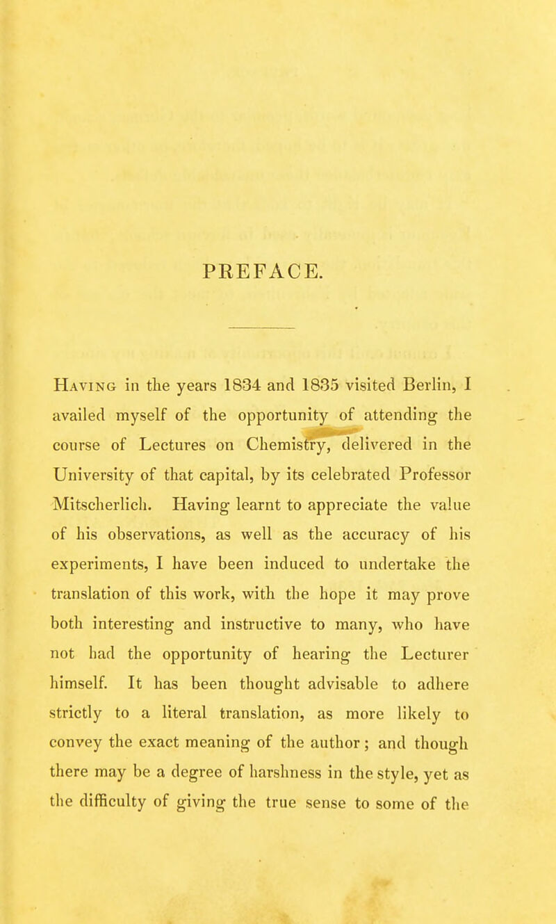 PREFACE. Having in the years 1834 and 1835 visited Berlin, I availed myself of the opportunity of attending the course of Lectures on Chemistry, delivered in the University of that capital, by its celebrated Professor Mitscherlich. Having learnt to appreciate the value of his observations, as well as the accuracy of his experiments, I have been induced to undertake the translation of this work, with the hope it may prove both interesting and instructive to many, who have not had the opportunity of hearing the Lecturer himself. It has been thought advisable to adhere strictly to a literal translation, as more likely to convey the exact meaning of the author; and though there may be a degree of harshness in the style, yet as the difficulty of giving the true sense to some of the