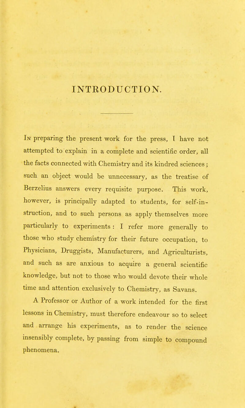 INTRODUCTION. In preparing the present work for the press, T have not attempted to explain in a complete and scientific order, all the facts connected with Chemistry and its kindred sciences; such an ohject would he unnecessary, as the treatise of Berzelius answers every requisite purpose. This work, however, is principally adapted to students, for self-in- struction, and to such persons as apply themselves more particularly to experiments: I refer more generally to those who study chemistry for their future occupation, to Physicians, Druggists, Manufacturers, and Agriculturists, and such as are anxious to acquire a general scientific knowledge, hut not to those who would devote their whole time and attention exclusively to Chemistry, as Savans. A Professor or Author of a work intended for the first lessons in Chemistry, must therefore endeavour so to select and arrange his experiments, as to render the science insensibly complete, by passing from simple to compound phenomena.