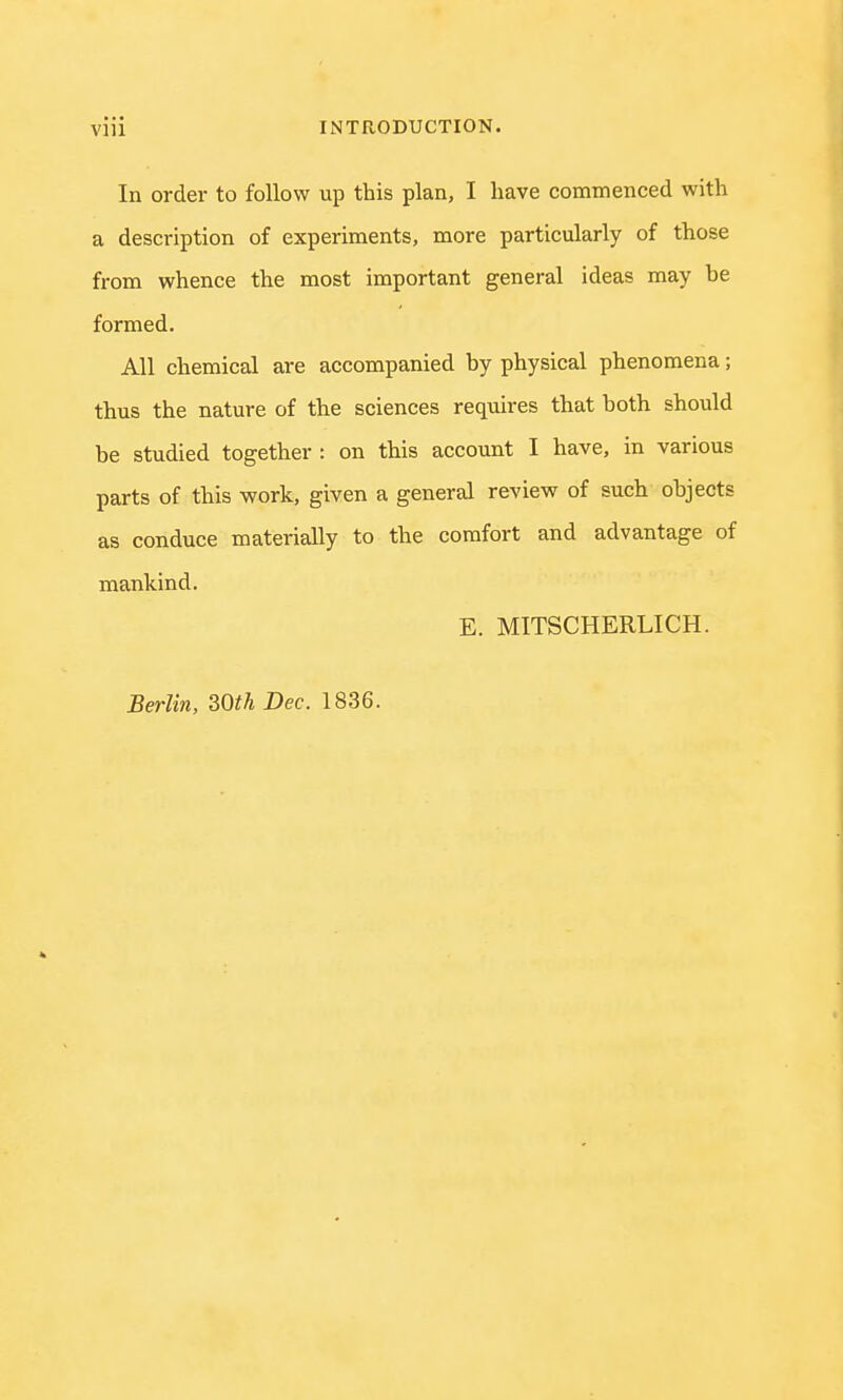 In order to follow up this plan, I have commenced with a description of experiments, more particularly of those from whence the most important general ideas may he formed. All chemical are accompanied by physical phenomena; thus the nature of the sciences requires that both should be studied together : on this account I have, in various parts of this work, given a general review of such objects as conduce materially to the comfort and advantage of mankind. E. MITSCHERLICH. Berlin, 30th Dec. 1836.