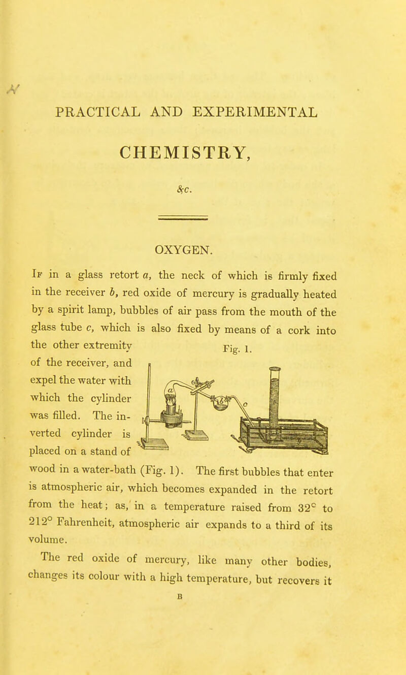 PRACTICAL AND EXPERIMENTAL CHEMISTRY, OXYGEN. If in a glass retort a, the neck of which is firmly fixed in the receiver b, red oxide of mercury is gradually heated by a spirit lamp, hubbies of air pass from the mouth of the glass tube c, which is also fixed by means of a cork into the other extremity -pig. 1. of the receiver, and expel the water with which the cylinder was filled. The in- verted cylinder is placed on a stand of wood in a water-bath (Fig. 1). The first bubbles that enter is atmospheric air, which becomes expanded in the retort from the heat; as, in a temperature raised from 32c to 212° Fahrenheit, atmospheric air expands to a third of its volume. The red oxide of mercury, like many other bodies, changes its colour with a high temperature, but recovers it B