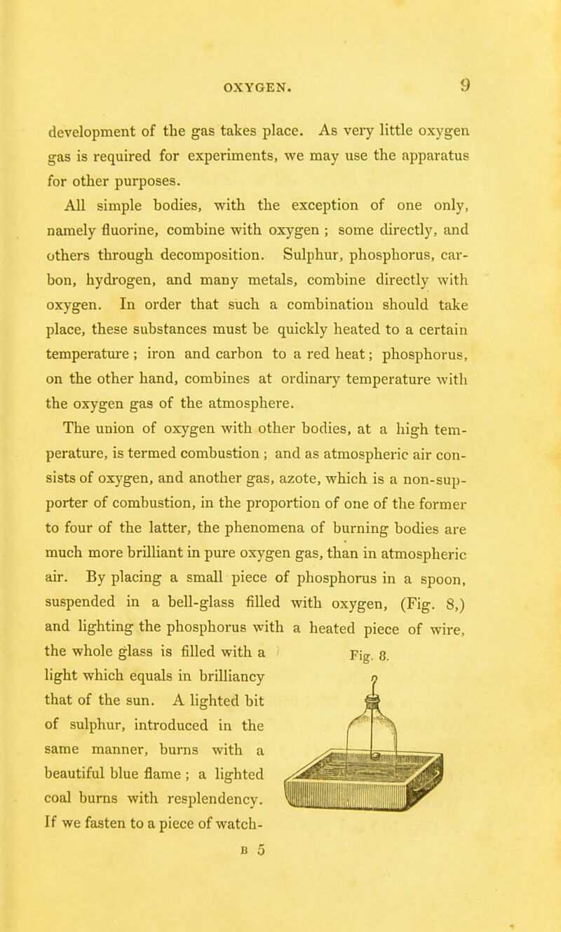 development of the gas takes place. As very little oxygen gas is required for experiments, we may use the apparatus for other purposes. All simple hodies, with the exception of one only, namely fluorine, concubine with oxygen ; some directly, and others through decomposition. Sulphur, phosphorus, car- bon, hydrogen, and many metals, combine directly with oxygen. In order that such a combination should take place, these substances must be quickly heated to a certain temperature ; iron and carbon to a red heat; phosphorus, on the other hand, combines at ordinary temperature with the oxygen gas of the atmosphere. The union of oxygen with other bodies, at a high tem- perature, is termed combustion; and as atmospheric air con- sists of oxygen, and another gas, azote, which is a non-sup- porter of combustion, in the proportion of one of the former to four of the latter, the phenomena of burning bodies are much more brilliant in pure oxygen gas, than in atmospheric air. By placing a small piece of phosphorus in a spoon, suspended in a bell-glass filled with oxygen, (Fig. 8,) and lighting the phosphorus with a heated piece of wire, the whole glass is filled with a light which equals in brilliancy that of the sun. A lighted bit of sulphur, introduced in the same manner, burns with a beautiful blue flame ; a lighted coal burns with resplendency. If we fasten to a piece of watch-