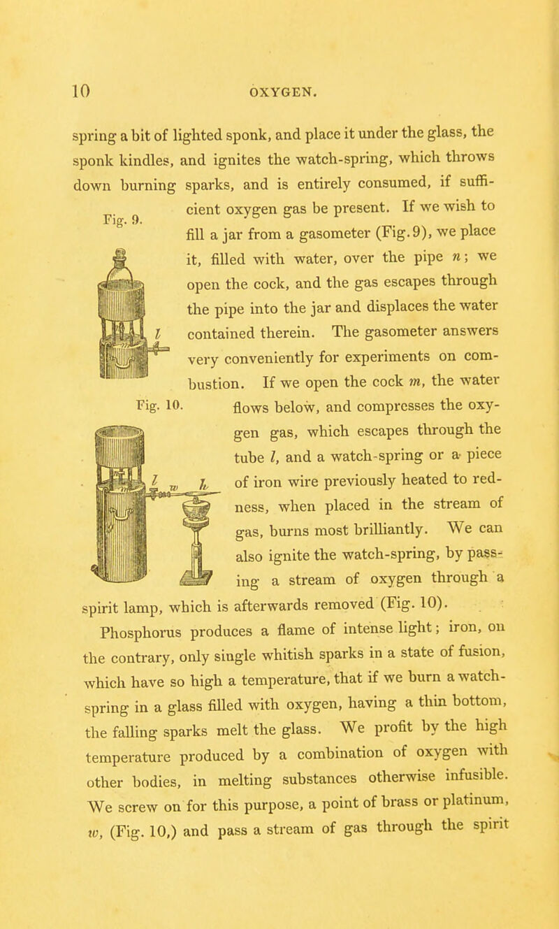 Fig. 9. Fig. 10. spring a bit of lighted sponk, and place it under the glass, the sponk kindles, and ignites the -watch-spring, which throws down burning sparks, and is entirely consumed, if suffi- cient oxygen gas be present. If we wish to fill a jar from a gasometer (Fig. 9), we place it, filled with water, over the pipe n; we open the cock, and the gas escapes through the pipe into the jar and displaces the water contained therein. The gasometer answers Jj|8|j|S' velT conveniently for experiments on com- bustion. If we open the cock m, the water flows below, and compresses the oxy- gen gas, which escapes through the tube I, and a watch-spring or a piece of iron wire previously heated to red- ness, when placed in the stream of gas, burns most brilliantly. We can also ignite the watch-spring, by pass- ing a stream of oxygen through a spirit lamp, which is afterwards removed (Fig. 10). Phosphorus produces a flame of intense light; iron, on the contrary, only single whitish sparks in a state of fusion, which have so high a temperature, that if we burn a watch- spring in a glass filled with oxygen, having a thin bottom, the falling sparks melt the glass. We profit by the high temperature produced by a combination of oxygen with other bodies, in melting substances otherwise infusible. We screw on for this purpose, a point of brass or platinum, w, (Fig. 10,) and pass a stream of gas through the spirit