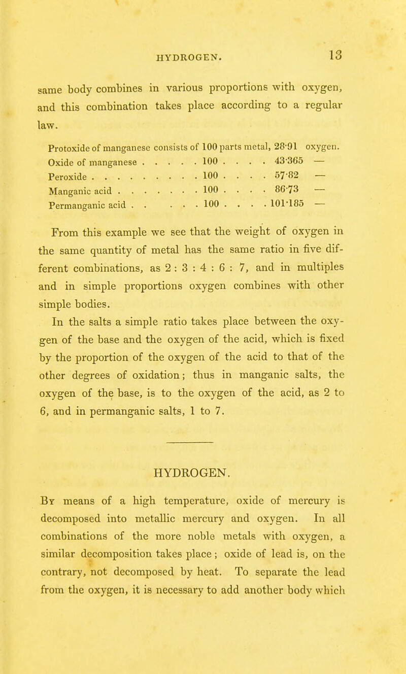 same body combines in various proportions with oxygen, and this combination takes place according to a regular law. Protoxide of manganese consists of 100 parts metal, 28-91 oxygen. Oxide of manganese 100 .... 43 365 — Peroxide 100 ... . 57 82 — Manganic acid 100 .... 8673 — Permanganic acid 100 .... 101'185 — From this example we see that the weight of oxygen in the same quantity of metal has the same ratio in five dif- ferent combinations, as 2 : 3 : 4 : 6 : 7, and in multiples and in simple proportions oxygen combines with other simple bodies. In the salts a simple ratio takes place between the oxy- gen of the base and the oxygen of the acid, which is fixed by the proportion of the oxygen of the acid to that of the other degrees of oxidation; thus in manganic salts, the oxygen of the base, is to the oxygen of the acid, as 2 to 6, and in permanganic salts, 1 to 7. HYDROGEN. By means of a high temperature, oxide of mercury is decomposed into metallic mercury and oxygen. In all combinations of the more noble metals with oxygen, a similar decomposition takes place; oxide of lead is, on the contrary, not decomposed by heat. To separate the lead from the oxygen, it is necessary to add another body whicli