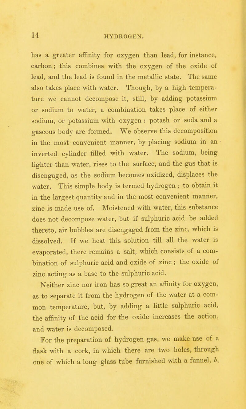 has a greater affinity for oxygen than lead, for instance, carbon; this combines with the oxygen of the oxide of lead, and the lead is found in the metallic state. The same also takes place with water. Though, by a high tempera- ture we cannot decompose it, still, by adding potassium or sodium to water, a combination takes place of either sodium, or potassium with oxygen : potash or soda and a gaseous body are formed. We observe this decomposition in the most convenient manner, by placing sodium in an inverted cylinder filled with water. The sodium, being lighter than water, rises to the surface, and the gas that is disengaged, as the sodium becomes oxidized, displaces the water. This simple body is termed hydrogen ; to obtain it in the largest quantity and in the most convenient manner, zinc is made use of. Moistened with water, this substance does not decompose water, but if sulphuric acid be added thereto, air bubbles are disengaged from the zinc, which is dissolved. If we heat this solution till all the water is evaporated, there remains a salt, which consists of a com- bination of sulphuric acid and oxide of zinc ; the oxide of zinc acting as a base to the sulphuric acid. Neither zinc nor iron has so great an affinity for oxygen, as to separate it from the hydrogen of the water at a com- mon temperature, but, by adding a little sulphuric acid, the affinity of the acid for the oxide increases the action, and water is decomposed. For the preparation of hydrogen gas, we make use of a flask with a cork, in which there are two holes, through one of which a long glass tube furnished with a funnel, b,