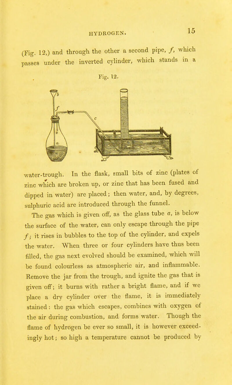 (Fig. 12.) and through the other a second pipe, /, which passes under the inverted cylinder, which stands in a Fig. 12. water-trough. In the flask, small bits of zinc (plates of zinc which are broken up, or zinc that has been fused and dipped in water) are placed; then water, and, by degrees, sulphuric acid are introduced through the funnel. The gas which is given off, as the glass tube a, is below the surface of the water, can only escape through the pipe /; it rises in bubbles to the top of the cylinder, and expels the water. When three or four cylinders have thus been filled, the gas next evolved should be examined, winch will be found colourless as atmospheric air, and inflammable. Remove the jar from the trough, and ignite the gas that is given off; it burns with rather a bright flame, and if we place a dry cylinder oVer the flame, it is immediately stained: the gas which escapes, combines with oxygen of the air during combustion, and forms water. Though the flame of hydrogen be ever so small, it is however exceed- ingly hot; so high a temperature cannot be produced by