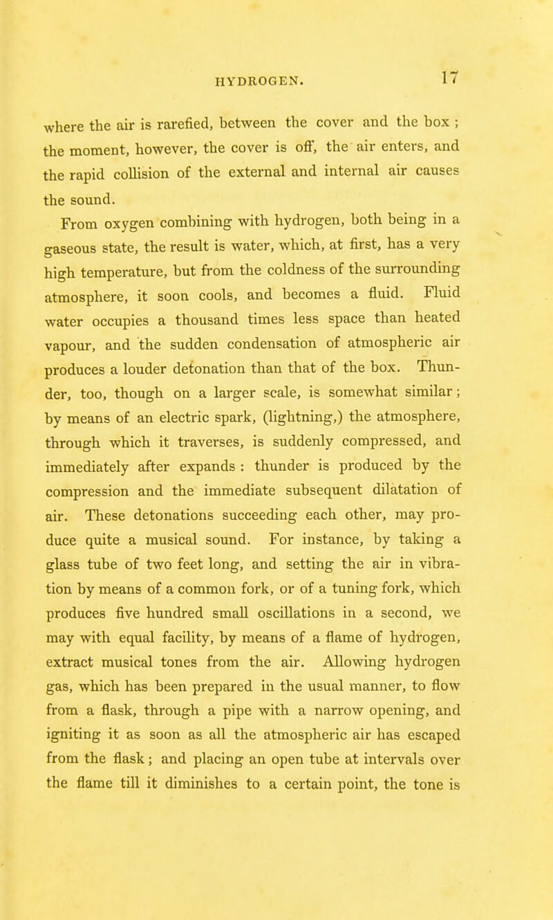 where the air is rarefied, between the cover and the box ; the moment, however, the cover is off, the air enters, and the rapid collision of the external and internal air causes the sound. From oxygen combining with hydrogen, both being in a gaseous state, the result is water, which, at first, has a very high temperature, but from the coldness of the surrounding atmosphere, it soon cools, and becomes a fluid. Fluid water occupies a thousand times less space than heated vapour, and the sudden condensation of atmospheric air produces a louder detonation than that of the box. Thun- der, too, though on a larger scale, is somewhat similar; by means of an electric spark, (lightning,) the atmosphere, through which it traverses, is suddenly compressed, and immediately after expands : thunder is produced by the compression and the immediate subsequent dilatation of air. These detonations succeeding each other, may pro- duce quite a musical sound. For instance, by taking a glass tube of two feet long, and setting the air in vibra- tion by means of a common fork, or of a tuning fork, which produces five hundred small oscillations in a second, we may with equal facility, by means of a flame of hydrogen, extract musical tones from the air. Allowing hydrogen gas, which has been prepared in the usual manner, to flow from a flask, through a pipe with a narrow opening, and igniting it as soon as all the atmospheric air has escaped from the flask; and placing an open tube at intervals over the flame till it diminishes to a certain point, the tone is