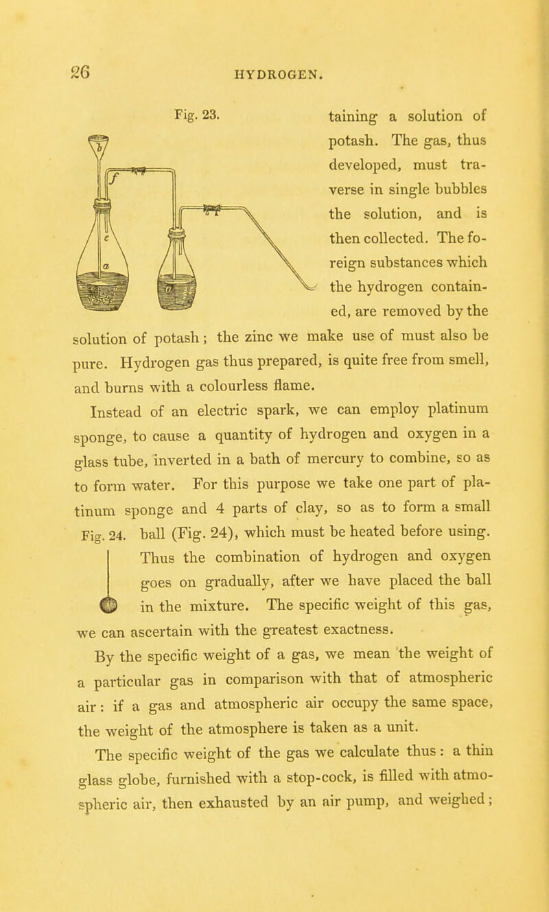 Fig- 23. taining a solution of potash. The gas, thus developed, must tra- verse in single bubbles the solution, and is then collected. The fo- reign substances which the hydrogen contain- ed, are removed by the solution of potash; the zinc we make use of must also be pure. Hydrogen gas thus prepared, is quite free from smell, and burns with a colourless flame. Instead of an electric spark, we can employ platinum sponge, to cause a quantity of hydrogen and oxygen in a glass tube, inverted in a bath of mercury to combine, so as to form water. For this purpose we take one part of pla- tinum sponge and 4 parts of clay, so as to form a small Fig. 24. ball (Fig. 24), which must be heated before using. Thus the combination of hydrogen and oxygen goes on gradually, after we have placed the ball in the mixture. The specific weight of this gas, we can ascertain with the greatest exactness. By the specific weight of a gas, we mean the weight of a particular gas in comparison with that of atmospheric air: if a gas and atmospheric air occupy the same space, the weight of the atmosphere is taken as a unit. The specific weight of the gas we calculate thus : a thin glass globe, furnished with a stop-cock, is filled with atmo- spheric air, then exhausted by an air pump, and weighed;