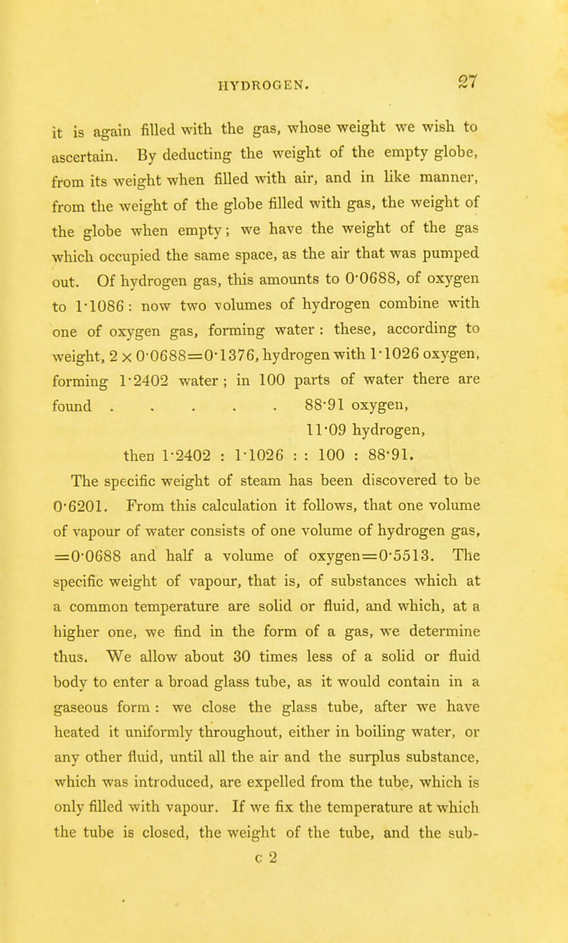 it is again filled with the gas, whose weight we wish to ascertain. By deducting the weight of the empty glohe, from its weight when filled with air, and in like manner, from the weight of the globe filled with gas, the weight of the globe when empty; we have the weight of the gas which occupied the same space, as the air that was pumped out. Of hydrogen gas, this amounts to 0-0688, of oxygen to T1086: now two volumes of hydrogen combine with one of oxygen gas, forming water : these, according to weight, 2 x 0-0688=0-1376, hydrogen with 1-1026 oxygen, forming 1-2402 water; in 100 parts of water there are found 88-91 oxygen, 11-09 hydrogen, then 1-2402 : 1-1026 : : 100 : 88-91. The specific weight of steam has been discovered to be 0-6201. From this calculation it follows, that one volume of vapour of water consists of one volume of hydrogen gas, =0-0688 and half a volume of oxygen=0-5513. The specific weight of vapour, that is, of substances which at a common temperature are solid or fluid, and which, at a higher one, we find in the form of a gas, we determine thus. We allow about 30 times less of a solid or fluid body to enter a broad glass tube, as it would contain in a gaseous form : we close the glass tube, after we have heated it uniformly throughout, either in boiling water, or any other fluid, until all the air and the surplus substance, which was introduced, are expelled from the tube, which is only filled with vapour. If we fix the temperature at which the tube is closed, the weight of the tube, and the sub- c 2