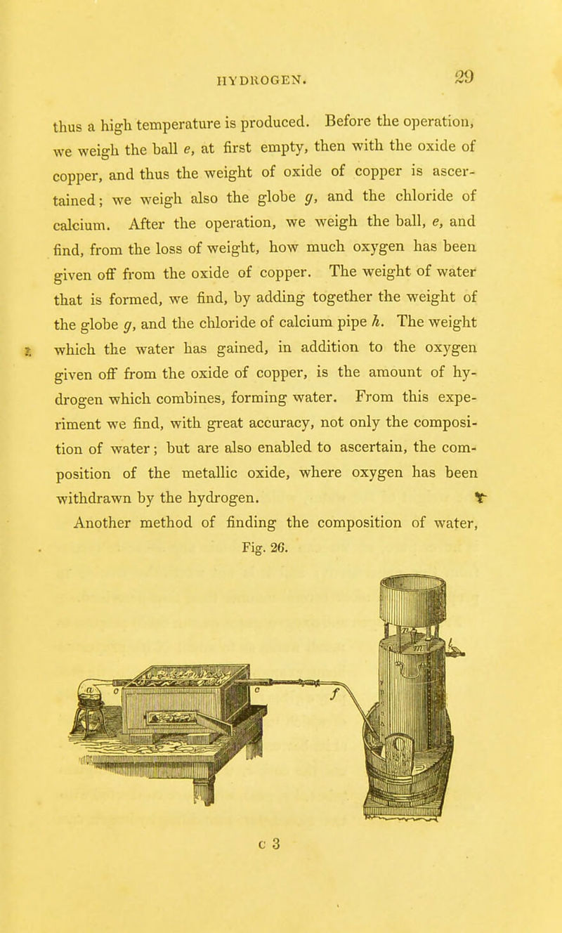 thus a high temperature is produced. Before the operation, we weigh the hall e, at first empty, then with the oxide of copper, and thus the weight of oxide of copper is ascer- tained; we weigh also the glohe g, and the chloride of calcium. After the operation, we weigh the ball, e, and find, from the loss of weight, how much oxygen has been given off from the oxide of copper. The weight of water that is formed, we find, by adding together the weight of the globe g, and the chloride of calcium pipe h. The weight I which the water has gained, in addition to the oxygen given off from the oxide of copper, is the amount of hy- drogen which combines, forming water. From this expe- riment we find, with great accuracy, not only the composi- tion of water; but are also enabled to ascertain, the com- position of the metallic oxide, where oxygen has been withdrawn by the hydrogen. ¥~ Another method of finding the composition of water, Fig. 26.