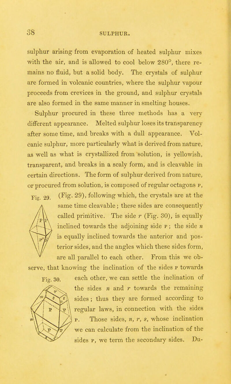 sulphur arising from evaporation of heated sulphur mixes with the air, and is allowed to cool below 280°, there re- mains no fluid, but a solid body. The crystals of sulphur are formed in volcanic countries, where the sulphur vapour proceeds from crevices in the ground, and sulphur crystals are also formed in the same manner in smelting houses. Sulphur procured in these three methods has a very different appearance. Melted sulphur loses its transparency after some time, and breaks with a dull appearance. Vol- canic sulphur, more particularly what is derived from nature, as well as what is crystallized from solution, is yellowish, transparent, and breaks in a scaly form, and is cleavable in certain directions. The form of sulphur derived from nature, or procured from solution, is composed of regular octagons p, Fig 29 (Fig- 29), following which, the crystals are at the same time cleavable; these sides are consequently called primitive. The side r (Fig. 30), is equally inclined towards the adjoining side p ; the side n is equally inclined towards the anterior and pos- terior sides, and the angles which these sides form, are all parallel to each other. From this we ob- serve, that knowing the inclination of the sides p towards Fig. 30. eacn other, we can settle the inclination of the sides n and r towards the remaining sides; thus they are formed according to regular laws, in connection with the sides p. Those sides, n, r, s, whose inclination we can calculate from the inclination of the sides p, we term the secondary sides. Da-