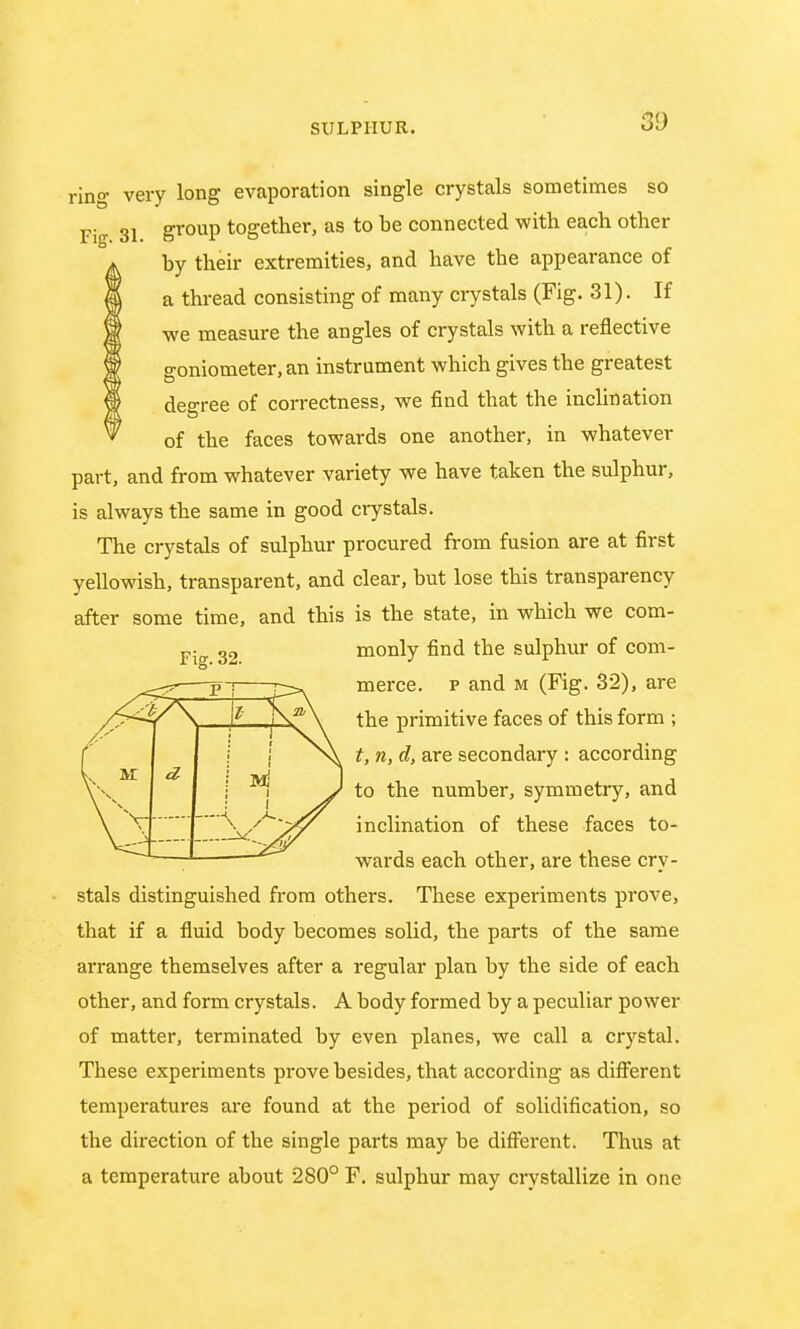 3D ring very long evaporation single crystals sometimes so Fig 31 g^P together, as to be connected with each other by their extremities, and have the appearance of a thread consisting of many crystals (Fig. 31). If we measure the angles of crystals with a reflective goniometer, an instrument which gives the greatest degree of correctness, we find that the inclination of the faces towards one another, in whatever part, and from whatever variety we have taken the sulphur, is always the same in good crystals. The crystals of sulphur procured from fusion are at first yellowish, transparent, and clear, but lose this transparency after some time, and this is the state, in which we com- monly find the sulphur of com- merce, p and m (Fig. 32), are the primitive faces of this form ; t, n, d, are secondary : according to the number, symmetry, and inclination of these faces to- wards each other, are these cry- stals distinguished from others. These experiments prove, that if a fluid body becomes solid, the parts of the same arrange themselves after a regular plan by the side of each other, and form crystals. A body formed by a peculiar power of matter, terminated by even planes, we call a crystal. These experiments prove besides, that according as different temperatures are found at the period of solidification, so the direction of the single parts may be different. Thus at a temperature about 280° F. sulphur may crystallize in one