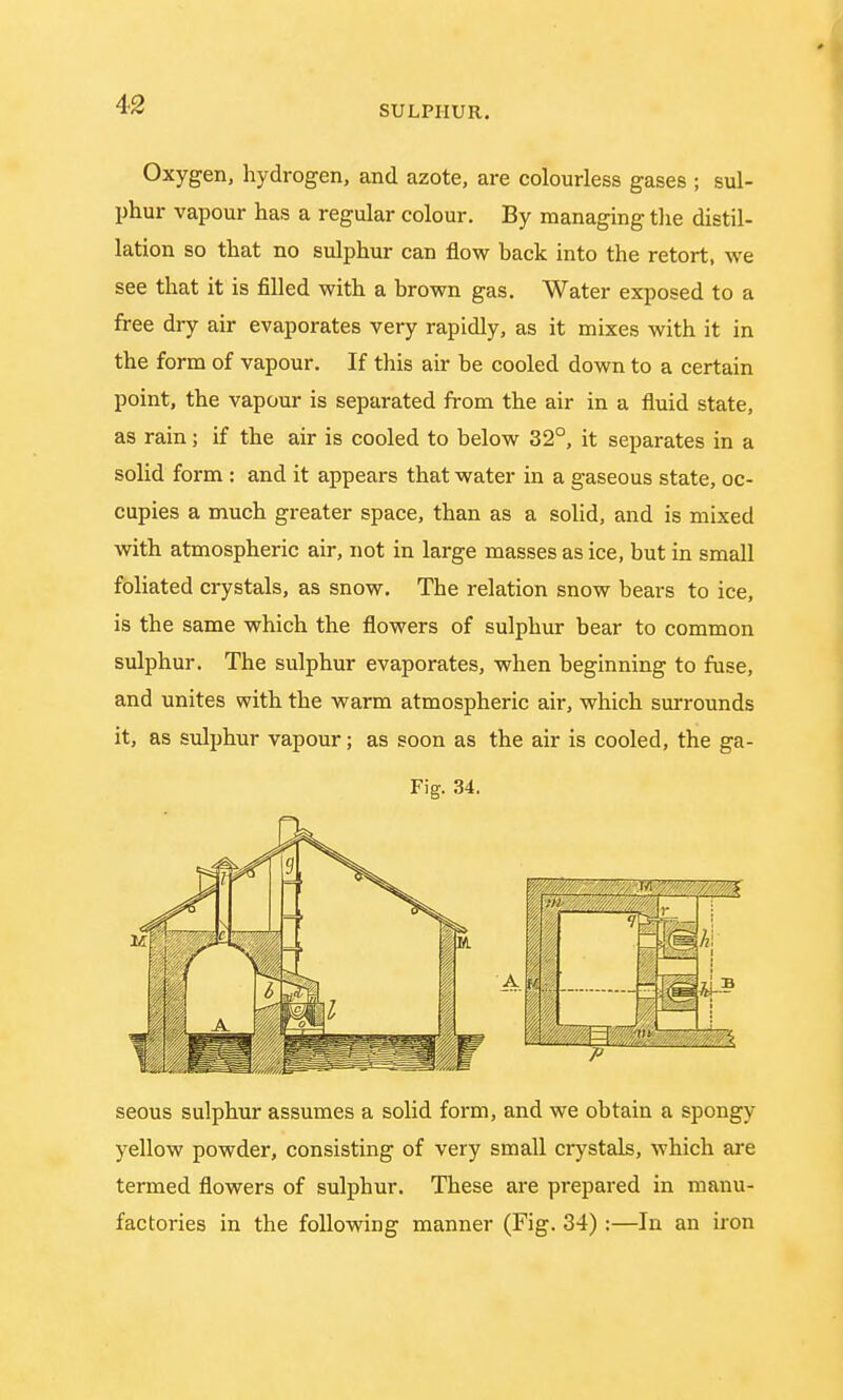 Oxygen, hydrogen, and azote, are colourless gases ; sul- phur vapour has a regular colour. By managing the distil- lation so that no sulphur can flow back into the retort, we see that it is filled with a brown gas. Water exposed to a free dry air evaporates very rapidly, as it mixes with it in the form of vapour. If this air be cooled down to a certain point, the vapour is separated from the air in a fluid state, as rain; if the air is cooled to below 32°, it separates in a solid form : and it appears that water in a gaseous state, oc- cupies a much greater space, than as a solid, and is mixed with atmospheric air, not in large masses as ice, but in small foliated crystals, as snow. The relation snow bears to ice, is the same which the flowers of sulphur bear to common sulphur. The sulphur evaporates, when beginning to fuse, and unites with the warm atmospheric air, which surrounds it, as sulphur vapour; as soon as the air is cooled, the ga- Fig. 34. seous sulphur assumes a solid form, and we obtain a spongy yellow powder, consisting of very small crystals, which are termed flowers of sulphur. These are prepared in manu- factories in the following manner (Fig. 34) :—In an iron