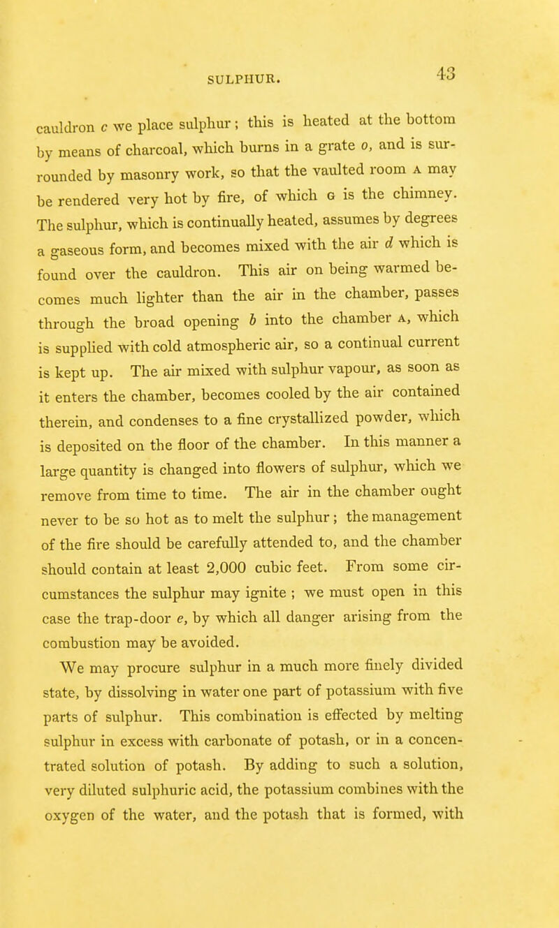 cauldron c we place sulphur; this is heated at the hottora by means of charcoal, which burns in a grate o, and is sur- rounded by masonry work, so that the vaulted room a may be rendered very hot by fire, of which g is the chimney. The sulphur, which is continually heated, assumes by degrees a gaseous form, and becomes mixed with the air d which is found over the cauldron. This air on being warmed be- comes much lighter than the air in the chamber, passes through the broad opening b into the chamber a, which is supplied with cold atmospheric air, so a continual current is kept up. The air mixed with sulphur vapour, as soon as it enters the chamber, becomes cooled by the air contained therein, and condenses to a fine crystallized powder, which is deposited on the floor of the chamber. In this manner a large quantity is changed into flowers of sulphur, which we remove from time to time. The air in the chamber ought never to be so hot as to melt the sulphur; the management of the fire should be carefully attended to, and the chamber should contain at least 2,000 cubic feet. From some cir- cumstances the sulphur may ignite ; we must open in this case the trap-door e, by which all danger arising from the combustion may be avoided. We may procure sulphur in a much more finely divided state, by dissolving in water one part of potassium with five parts of sulphur. This combination is effected by melting sulphur in excess with carbonate of potash, or in a concen- trated solution of potash. By adding to such a solution, very diluted sulphuric acid, the potassium combines with the oxygen of the water, and the potash that is formed, with