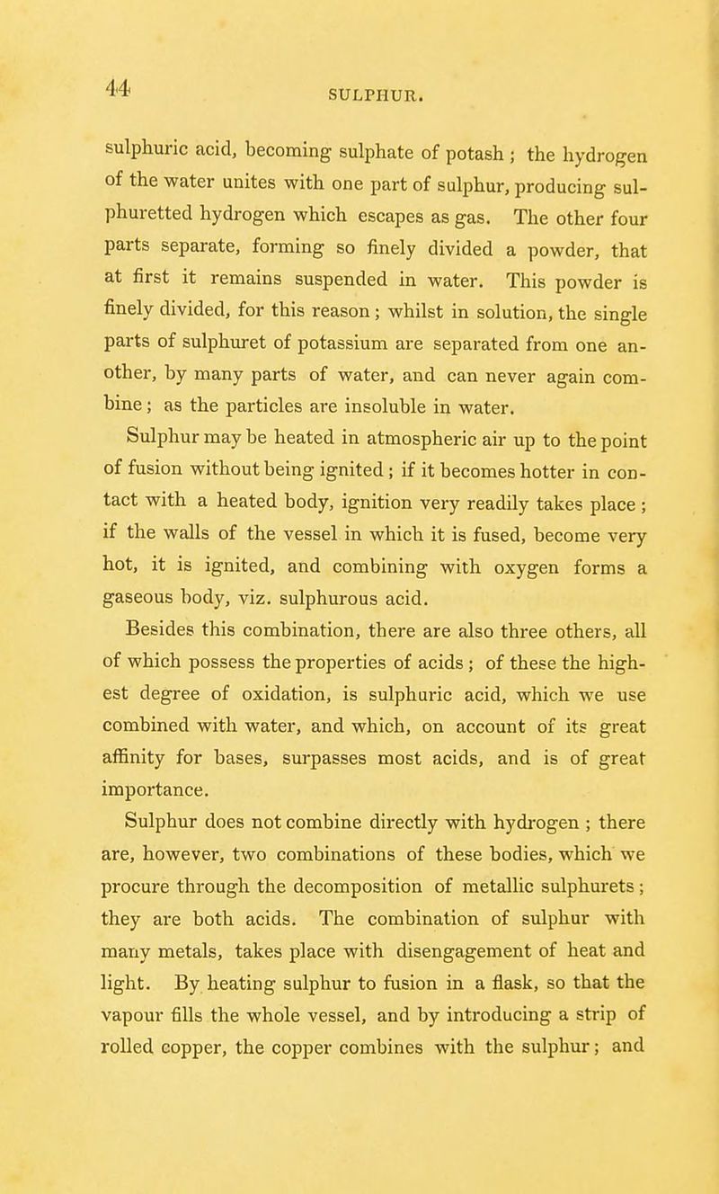 sulphuric acid, becoming sulphate of potash ; the hydrogen of the water unites with one part of sulphur, producing sul- phuretted hydrogen which escapes as gas. The other four parts separate, forming so finely divided a powder, that at first it remains suspended in water. This powder is finely divided, for this reason; whilst in solution, the single parts of sulphuret of potassium are separated from one an- other, by many parts of water, and can never again com- bine ; as the particles are insoluble in water. Sulphur may be heated in atmospheric air up to the point of fusion without being ignited ; if it becomes hotter in con- tact with a heated body, ignition very readdy takes place ; if the walls of the vessel in which it is fused, become very hot, it is ignited, and combining with oxygen forms a gaseous body, viz. sulphurous acid. Besides this combination, there are also three others, all of which possess the properties of acids; of these the high- est degree of oxidation, is sulphuric acid, which we use combined with water, and which, on account of its great affinity for bases, surpasses most acids, and is of great importance. Sulphur does not combine directly with hydrogen ; there are, however, two combinations of these bodies, which we procure through the decomposition of metallic sulphurets ; they are both acids. The combination of sulphur with many metals, takes place with disengagement of heat and light. By heating sulphur to fusion in a flask, so that the vapour fills the whole vessel, and by introducing a strip of rolled copper, the copper combines with the sulphur; and