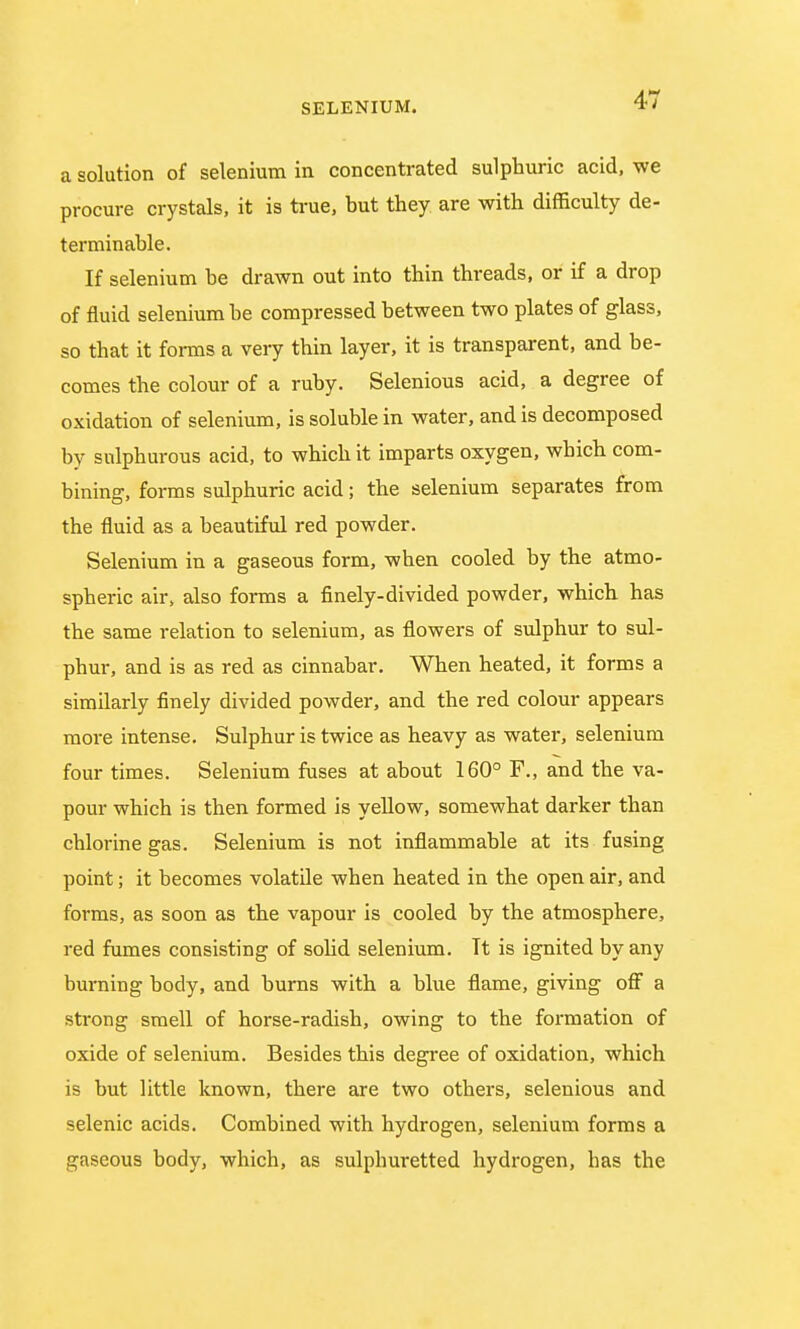 a solution of selenium in concentrated sulphuric acid, we procure crystals, it is true, but they are with difficulty de- terminable. If selenium be drawn out into thin threads, or if a drop of fluid selenium be compressed between two plates of glass, so that it forms a very thin layer, it is transparent, and be- comes the colour of a ruby. Selenious acid, a degree of oxidation of selenium, is soluble in water, and is decomposed by sulphurous acid, to which it imparts oxygen, which com- bining, forms sulphuric acid; the selenium separates from the fluid as a beautiful red powder. Selenium in a gaseous form, when cooled by the atmo- spheric air, also forms a finely-divided powder, which has the same relation to selenium, as flowers of sulphur to sul- phur, and is as red as cinnabar. When heated, it forms a similarly finely divided powder, and the red colour appears more intense. Sulphur is twice as heavy as water, selenium four times. Selenium fuses at about 160° F., and the va- pour which is then formed is yellow, somewhat darker than chlorine gas. Selenium is not inflammable at its fusing point; it becomes volatile when heated in the open air, and forms, as soon as the vapour is cooled by the atmosphere, red fumes consisting of solid selenium. Tt is ignited by any burning body, and burns with a blue flame, giving off a strong smell of horse-radish, owing to the formation of oxide of selenium. Besides this degree of oxidation, which is but little known, there are two others, selenious and selenic acids. Combined with hydrogen, selenium forms a gaseous body, which, as sulphuretted hydrogen, has the