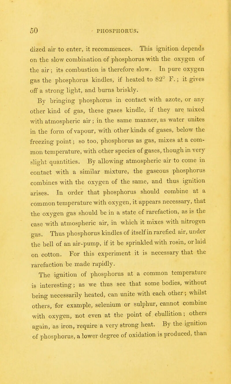 dized air to enter, it recommences. This ignition depends on the slow combination of phosphorus with the oxygen of the air; its combustion is therefore slow. Tn pure oxygen gas the phosphorus kindles, if heated to 82° F.; it gives off a strong light, and burns briskly. By bringing phosphorus in contact with azote, or any other kind of gas, these gases kindle, if they are mixed with atmospheric air; in the same manner, as water unites in the form of vapour, with other kinds of gases, below the freezing point; so too, phosphorus as gas, mixes at a com- mon temperature, with other species of gases, though in very slight quantities. By allowing atmospheric air to come in contact with a similar mixture, the gaseous phosphorus combines with the oxygen of the same, and thus ignition arises. In order that phosphorus should combine at a common temperature with oxygen, it appears necessary, that the oxygen gas should be in a state of rarefaction, as is the case with atmospheric air, in which it mixes with nitrogen gas. Thus phosphorus kindles of itself in rarefied air, under the bell of an air-pump, if it be sprinkled with rosin, or laid on cotton. For this experiment it is necessary that the rarefaction be made rapidly. The ignition of phosphorus at a common temperature is interesting; as we thus see that some bodies, without being necessarily heated, can unite with each other; whilst others, for example, selenium or sulphur, cannot combine with oxygen, not even at the point of ebullition; others again, as iron, require a very strong heat. By the ignition of phosphorus, a lower degree of oxidation is produced, than