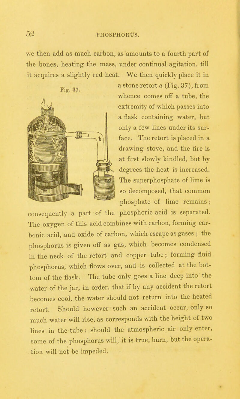 we then add as much carbon, as amounts to a fourth part of the bones, heating the mass, under continual agitation, till it acquires a slightly red heat. We then quickly place it in ^ a stone retort a (Fig. 37), from whence comes off a tube, the extremity of which passes into a flask containing water, but only a few lines under its sur- face. The retort is placed in a drawing stove, and the fire is at first slowly kindled, but by degrees the heat is increased. The superphosphate of lime is so decomposed, that common phosphate of lime remains; consequently a part of the phosphoric acid is separated. The oxygen of this acid combines with carbon, forming car- bonic acid, and oxide of carbon, which escape as gases ; the phosphorus is given off as gas, which becomes condensed in the neck of the retort and copper tube; forming fluid phosphorus, which flows over, and is collected at the bot- tom of the flask. The tube only goes a line deep into the water of the jar, in order, that if by any accident the retort becomes cool, the water should not return into the heated retort. Should however such an accident occur, only so much water will rise, as corresponds with the height of two lines in the tube: should the atmospheric air only enter, some of the phosphorus will, it is true, burn, but the opera- tion will not be impeded.