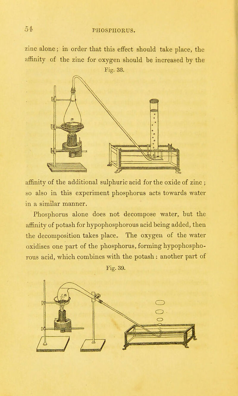 zinc alone; in order that this effect should take place, the affinity of the zinc for oxygen should be increased by the Fig. 38. affinity of the additional sulphuric acid for the oxide of zinc ; so also in this experiment phosphorus acts towards water in a similar manner. Phosphorus alone does not decompose water, but the affinity of potash for hypophosphorous acid being added, then the decomposition takes place. The oxygen of the water oxidises one part of the phosphorus, forming hypophospho- rous acid, which combines with the potash: another part of Fig. 39.